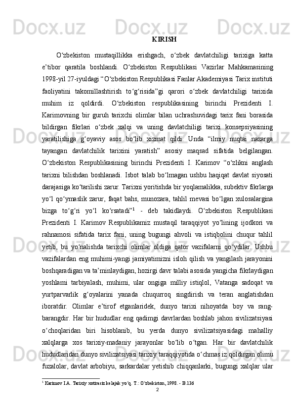 KIRISH
O zbekiston   mustaqillikka   erishgach,   o zbek   davlatchiligi   tarixiga   kattaʻ ʻ
e’tibor   qaratila   boshlandi.   O zbekiston   Respublikasi   Vazirlar   Mahkamasining	
ʻ
1998-yil 27-iyuldagi “O zbekiston Respublikasi Fanlar Akademiyasi Tarix instituti	
ʻ
faoliyatini   takomillashtirish   to g risida”gi   qarori   o zbek   davlatchiligi   tarixida	
ʻ ʻ ʻ
muhim   iz   qoldirdi.   O zbekiston   respublikasining   birinchi   Prezidenti   I.	
ʻ
Karimovning   bir   guruh   tarixchi   olimlar   bilan   uchrashuvidagi   tarix   fani   borasida
bildirgan   fikrlari   o zbek   xalqi   va   uning   davlatchiligi   tarixi   konsepsiyasining	
ʻ
yaratilishiga   g oyaviy   asos   bo lib   xizmat   qildi.   Unda   “ilmiy   nuqtai   nazarga	
ʻ ʻ
tayangan   davlatchilik   tarixini   yaratish”   asosiy   maqsad   sifatida   belgilangan.
O zbekiston   Respublikasining   birinchi   Prezidenti   I.   Karimov   “o zlikni   anglash	
ʻ ʻ
tarixni   bilishdan   boshlanadi.   Isbot   talab   bo lmagan   ushbu   haqiqat   davlat   siyosati	
ʻ
darajasiga ko tarilishi zarur. Tarixni yoritishda bir yoqlamalikka, sub	
ʻ е ktiv fikrlarga
yo l   qo ymaslik   zarur,   faqat   bahs,   munozara,   tahlil   m	
ʻ ʻ е vasi   bo lgan   xulosalargina	ʻ
bizga   to g ri   yo l   ko rsatadi”	
ʻ ʻ ʻ ʻ 1
  -   deb   takidlaydi.   O zbekiston   Respublikasi	ʻ
Prezidenti   I.   Karimov   Respublikamiz   mustaqil   taraqqiyot   yo lining   ijodkori   va	
ʻ
rahnamosi   sifatida   tarix   fani,   uning   bugungi   ahvoli   va   istiqbolini   chuqur   tahlil
yetib,   bu   yo nalishda   tarixchi   olimlar   oldiga   qator   vazifalarni   qo ydilar.   Ushbu	
ʻ ʻ
vazifalardan  eng muhimi-yangi  jamiyatimizni  isloh qilish  va yangilash jarayonini
boshqaradigan va ta’minlaydigan, hozirgi davr talabi asosida yangicha fikrlaydigan
yoshlami   tarbiyalash,   muhimi,   ular   ongiga   milliy   istiqlol,   Vatanga   sadoqat   va
yurtparvarlik   g oyalarini   yanada   chuqurroq   singdirish	
ʻ   va   teran   anglatishdan
iboratdir.   Olimlar   e’tirof   etganlaridek,   dunyo   tarixi   nihoyatda   boy   va   rang-
barangdir.   Har   bir   hududlar   eng   qadimgi   davrlardan   boshlab   jahon   sivilizatsiyasi
o choqlaridan   biri   hisoblanib,   bu   yerda   dunyo   sivilizatsiyasidagi   mahalliy	
ʻ
xalqlarga   xos   tarixiy-madaniy   jarayonlar   bo lib   o tgan.   Har   bir   davlatchilik	
ʻ ʻ
hududlaridan dunyo sivilizatsiyasi tarixiy taraqqiyotida o chmas iz qoldirgan olimu	
ʻ
fuzalolar,   davlat   arbobiyu,   sarkardalar   yetishib   chiqqanlarki,  bugungi   xalqlar   ular
1
 Karimov I.А. Tarixiy xotirasiz kelajak yo q. T.: O zbekiston, 1998. 	
ʼ ʼ - B.136
2