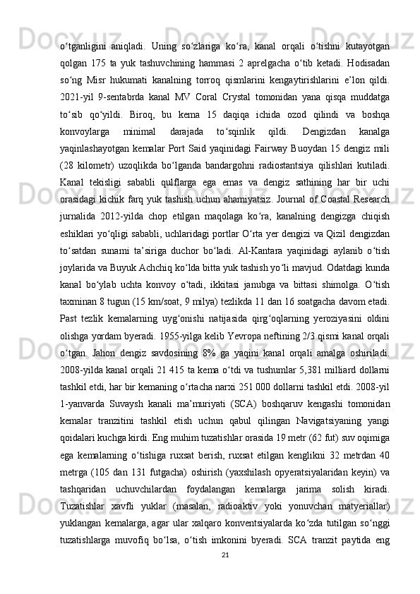 o tganligini   aniqladi.   Uning   so zlariga   ko ra,   kanal   orqali   o tishni   kutayotganʻ ʻ ʻ ʻ
qolgan   175   ta   yuk   tashuvchining   hammasi   2   aprelgacha   o tib   ketadi.   Hodisadan	
ʻ
so ng   Misr   hukumati   kanalning   torroq   qismlarini   kengaytirishlarini   e’lon   qildi.	
ʻ
2021-yil   9-sentabrda   kanal   MV   Coral   Crystal   tomonidan   yana   qisqa   muddatga
to sib   qo yildi.   Biroq,   bu   kema   15   daqiqa   ichida   ozod   qilindi   va   boshqa
ʻ ʻ
konvoylarga   minimal   darajada   to sqinlik   qildi.   Dengizdan   kanalga	
ʻ
yaqinlashayotgan   kemalar   Port   Said   yaqinidagi   Fairway   Buoydan   15   dengiz   mili
(28   kilometr)   uzoqlikda   bo lganda   bandargohni   radiostantsiya   qilishlari   kutiladi.	
ʻ
Kanal   tekisligi   sababli   qulflarga   ega   emas   va   dengiz   sathining   har   bir   uchi
orasidagi  kichik farq yuk tashish  uchun ahamiyatsiz. Journal  of  Coastal  Research
jurnalida   2012-yilda   chop   etilgan   maqolaga   ko ra,   kanalning   dengizga   chiqish	
ʻ
eshiklari yo qligi sababli, uchlaridagi portlar O rta yer dengizi va Qizil dengizdan	
ʻ ʻ
to satdan   sunami   ta’siriga   duchor   bo ladi.   Al-Kantara   yaqinidagi   aylanib   o tish	
ʻ ʻ ʻ
joylarida va Buyuk Achchiq ko lda bitta yuk tashish yo li mavjud. Odatdagi kunda	
ʻ ʻ
kanal   bo ylab   uchta   konvoy   o tadi,   ikkitasi   janubga   va   bittasi   shimolga.   O tish	
ʻ ʻ ʻ
taxminan 8 tugun (15 km/soat, 9 milya) tezlikda 11 dan 16 soatgacha davom etadi.
Past   tezlik   kemalarning   uyg onishi   natijasida   qirg oqlarning   yeroziyasini   oldini	
ʻ ʻ
olishga yordam byeradi. 1955-yilga kelib Yevropa neftining 2/3 qismi kanal orqali
o tgan.   Jahon   dengiz   savdosining   8%   ga   yaqini   kanal   orqali   amalga   oshiriladi.	
ʻ
2008-yilda kanal orqali 21 415 ta kema o tdi va tushumlar 5,381 milliard dollarni	
ʻ
tashkil etdi, har bir kemaning o rtacha narxi 251 000 dollarni tashkil etdi. 2008-yil	
ʻ
1-yanvarda   Suvaysh   kanali   ma’muriyati   (SCA)   boshqaruv   kengashi   tomonidan
kemalar   tranzitini   tashkil   etish   uchun   qabul   qilingan   Navigatsiyaning   yangi
qoidalari kuchga kirdi. Eng muhim tuzatishlar orasida 19 metr (62 fut) suv oqimiga
ega   kemalarning   o tishiga   ruxsat   berish,   ruxsat   etilgan   kenglikni   32   metrdan   40	
ʻ
metrga   (105   dan   131   futgacha)   oshirish   (yaxshilash   opyeratsiyalaridan   keyin)   va
tashqaridan   uchuvchilardan   foydalangan   kemalarga   jarima   solish   kiradi.
Tuzatishlar   xavfli   yuklar   (masalan,   radioaktiv   yoki   yonuvchan   matyeriallar)
yuklangan   kemalarga,   agar   ular   xalqaro   konventsiyalarda   ko zda   tutilgan   so nggi	
ʻ ʻ
tuzatishlarga   muvofiq   bo lsa,   o tish   imkonini   byeradi.   SCA   tranzit   paytida   eng	
ʻ ʻ
21