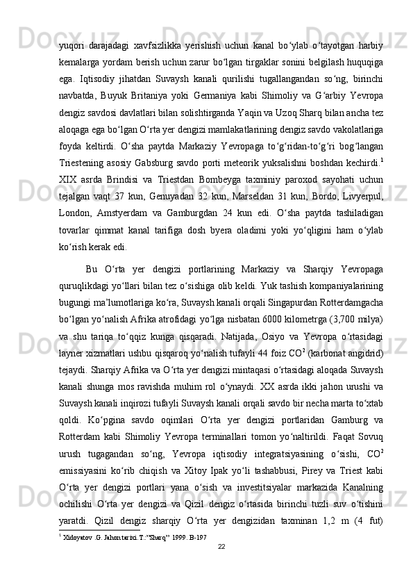 yuqori   darajadagi   xavfsizlikka   yerishish   uchun   kanal   bo ylab   o tayotgan   harbiyʻ ʻ
kemalarga yordam  berish uchun zarur bo lgan tirgaklar sonini  belgilash huquqiga	
ʻ
ega.   Iqtisodiy   jihatdan   Suvaysh   kanali   qurilishi   tugallangandan   so ng,   birinchi	
ʻ
navbatda,   Buyuk   Britaniya   yoki   Germaniya   kabi   Shimoliy   va   G arbiy   Yevropa	
ʻ
dengiz savdosi davlatlari bilan solishtirganda Yaqin va Uzoq Sharq bilan ancha tez
aloqaga ega bo lgan O rta yer dengizi mamlakatlarining dengiz savdo vakolatlariga	
ʻ ʻ
foyda   keltirdi.   O sha   paytda   Markaziy   Yevropaga   to g ridan-to g ri   bog langan	
ʻ ʻ ʻ ʻ ʻ ʻ
Triestening   asosiy   Gabsburg   savdo   porti   meteorik   yuksalishni   boshdan   kechirdi. 1
XIX   asrda   Brindisi   va   Triestdan   Bombeyga   taxminiy   paroxod   sayohati   uchun
tejalgan   vaqt   37   kun,   Genuyadan   32   kun,   Marseldan   31   kun,   Bordo,   Livyerpul,
London,   Amstyerdam   va   Gamburgdan   24   kun   edi.   O sha   paytda   tashiladigan	
ʻ
tovarlar   qimmat   kanal   tarifiga   dosh   byera   oladimi   yoki   yo qligini   ham   o ylab	
ʻ ʻ
ko rish kerak edi. 	
ʻ
  Bu   O rta   yer   dengizi   portlarining   Markaziy   va   Sharqiy   Yevropaga	
ʻ
quruqlikdagi yo llari bilan tez o sishiga olib keldi. Yuk tashish kompaniyalarining	
ʻ ʻ
bugungi ma’lumotlariga ko ra, Suvaysh kanali orqali Singapurdan Rotterdamgacha	
ʻ
bo lgan yo nalish Afrika atrofidagi yo lga nisbatan 6000 kilometrga (3,700 milya)	
ʻ ʻ ʻ
va   shu   tariqa   to qqiz   kunga   qisqaradi.   Natijada,   Osiyo   va   Yevropa   o rtasidagi	
ʻ ʻ
layner xizmatlari ushbu qisqaroq yo nalish tufayli 44 foiz CO	
ʻ 2
 (karbonat angidrid)
tejaydi. Sharqiy Afrika va O rta yer dengizi mintaqasi o rtasidagi aloqada Suvaysh	
ʻ ʻ
kanali   shunga   mos   ravishda   muhim   rol   o ynaydi.   XX   asrda   ikki   jahon   urushi   va	
ʻ
Suvaysh kanali inqirozi tufayli Suvaysh kanali orqali savdo bir necha marta to xtab	
ʻ
qoldi.   Ko pgina   savdo   oqimlari   O rta   yer   dengizi   portlaridan   Gamburg   va	
ʻ ʻ
Rotterdam   kabi   Shimoliy   Yevropa   terminallari   tomon   yo naltirildi.   Faqat   Sovuq	
ʻ
urush   tugagandan   so ng,   Yevropa   iqtisodiy   integratsiyasining   o sishi,   CO	
ʻ ʻ 2
emissiyasini   ko rib   chiqish   va   Xitoy   Ipak   yo li   tashabbusi,   Pirey   va   Triest   kabi	
ʻ ʻ
O rta   yer   dengizi   portlari   yana   o sish   va   investitsiyalar   markazida   Kanalning	
ʻ ʻ
ochilishi   O rta   yer   dengizi   va   Qizil   dengiz   o rtasida   birinchi   tuzli   suv   o tishini	
ʻ ʻ ʻ
yaratdi.   Qizil   dengiz   sharqiy   O rta   yer   dengizidan   taxminan   1,2   m   (4   fut)	
ʻ
1
 Xidoyatov .G. Jahon tarixi.T.:”Sharq”     1999.  B-197
22