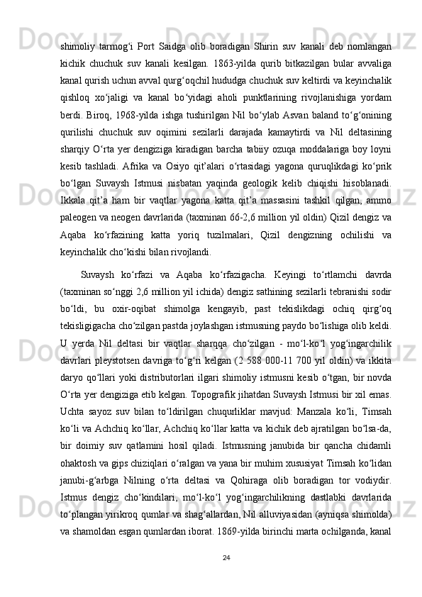 shimoliy   tarmog i   Port   Saidga   olib   boradigan   Shirin   suv   kanali   deb   nomlanganʻ
kichik   chuchuk   suv   kanali   kesilgan.   1863-yilda   qurib   bitkazilgan   bular   avvaliga
kanal qurish uchun avval qurg oqchil hududga chuchuk suv keltirdi va keyinchalik	
ʻ
qishloq   xo jaligi   va   kanal   bo yidagi   aholi   punktlarining   rivojlanishiga   yordam	
ʻ ʻ
berdi.   Biroq,   1968-yilda   ishga   tushirilgan   Nil   bo ylab   Asvan   baland   to g onining	
ʻ ʻ ʻ
qurilishi   chuchuk   suv   oqimini   sezilarli   darajada   kamaytirdi   va   Nil   deltasining
sharqiy O rta yer  dengiziga kiradigan barcha tabiiy ozuqa moddalariga boy loyni	
ʻ
kesib   tashladi.   Afrika   va   Osiyo   qit’alari   o rtasidagi   yagona   quruqlikdagi   ko prik	
ʻ ʻ
bo lgan   Suvaysh   Istmusi   nisbatan   yaqinda   geologik   kelib   chiqishi   hisoblanadi.	
ʻ
Ikkala   qit’a   ham   bir   vaqtlar   yagona   katta   qit’a   massasini   tashkil   qilgan,   ammo
paleogen va neogen davrlarida (taxminan 66-2,6 million yil oldin) Qizil dengiz va
Aqaba   ko rfazining   katta   yoriq   tuzilmalari,   Qizil   dengizning   ochilishi   va	
ʻ
keyinchalik cho kishi bilan rivojlandi. 	
ʻ
Suvaysh   ko rfazi   va   Aqaba   ko rfazigacha.   Keyingi   to rtlamchi   davrda	
ʻ ʻ ʻ
(taxminan so nggi 2,6 million yil ichida) dengiz sathining sezilarli tebranishi sodir	
ʻ
bo ldi,   bu   oxir-oqibat   shimolga   kengayib,   past   tekislikdagi   ochiq   qirg oq	
ʻ ʻ
tekisligigacha cho zilgan pastda joylashgan istmusning paydo bo lishiga olib keldi.	
ʻ ʻ
U   yerda   Nil   deltasi   bir   vaqtlar   sharqqa   cho zilgan   -   mo l-ko l   yog ingarchilik	
ʻ ʻ ʻ ʻ
davrlari   pleystotsen  davriga  to g ri   kelgan (2 588  000-11 700  yil   oldin)   va ikkita	
ʻ ʻ
daryo qo llari yoki distributorlari  ilgari shimoliy istmusni  kesib o tgan, bir novda	
ʻ ʻ
O rta yer dengiziga etib kelgan. Topografik jihatdan Suvaysh Istmusi bir xil emas.	
ʻ
Uchta   sayoz   suv   bilan   to ldirilgan   chuqurliklar   mavjud:   Manzala   ko li,   Timsah	
ʻ ʻ
ko li va Achchiq ko llar, Achchiq ko llar katta va kichik deb ajratilgan bo lsa-da,	
ʻ ʻ ʻ ʻ
bir   doimiy   suv   qatlamini   hosil   qiladi.   Istmusning   janubida   bir   qancha   chidamli
ohaktosh va gips chiziqlari o ralgan va yana bir muhim xususiyat Timsah ko lidan	
ʻ ʻ
janubi-g arbga   Nilning   o rta   deltasi   va   Qohiraga   olib   boradigan   tor   vodiydir.	
ʻ ʻ
Istmus   dengiz   cho kindilari,   mo l-ko l   yog ingarchilikning   dastlabki   davrlarida	
ʻ ʻ ʻ ʻ
to plangan yirikroq qumlar va shag allardan, Nil alluviyasidan (ayniqsa shimolda)	
ʻ ʻ
va shamoldan esgan qumlardan iborat. 1869-yilda birinchi marta ochilganda, kanal
24