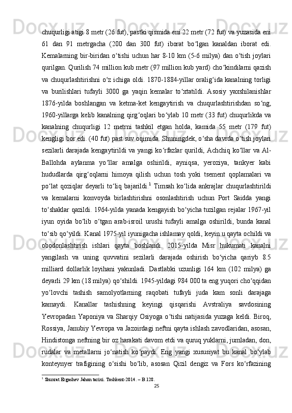 chuqurligi atigi 8 metr (26 fut), pastki qismida eni 22 metr (72 fut) va yuzasida eni
61   dan   91   metrgacha   (200   dan   300   fut)   iborat   bo lgan   kanaldan   iborat   edi.ʻ
Kemalarning bir-biridan o tishi   uchun har   8-10  km  (5-6  milya)   dan o tish  joylari	
ʻ ʻ
qurilgan. Qurilish 74 million kub metr (97 million kub yard) cho kindilarni qazish	
ʻ
va chuqurlashtirishni o z ichiga oldi. 1870-1884-yillar oralig ida kanalning torligi	
ʻ ʻ
va   burilishlari   tufayli   3000   ga   yaqin   kemalar   to xtatildi.   Asosiy   yaxshilanishlar	
ʻ
1876-yilda   boshlangan   va   ketma-ket   kengaytirish   va   chuqurlashtirishdan   so ng,	
ʻ
1960-yillarga kelib kanalning qirg oqlari bo ylab 10 metr (33 fut) chuqurlikda va	
ʻ ʻ
kanalning   chuqurligi   12   metrni   tashkil   etgan   holda,   kamida   55   metr   (179   fut)
kengligi bor edi. (40 fut) past suv oqimida. Shuningdek, o sha davrda o tish joylari	
ʻ ʻ
sezilarli darajada kengaytirildi va yangi ko rfazlar qurildi, Achchiq ko llar va Al-	
ʻ ʻ
Ballohda   aylanma   yo llar   amalga   oshirildi,   ayniqsa,   yeroziya,   tankyer   kabi	
ʻ
hududlarda   qirg oqlarni   himoya   qilish   uchun   tosh   yoki   tsement   qoplamalari   va	
ʻ
po lat   qoziqlar   deyarli   to liq   bajarildi.	
ʻ ʻ 1
  Timsah   ko lida   ankrajlar   chuqurlashtirildi	ʻ
va   kemalarni   konvoyda   birlashtirishni   osonlashtirish   uchun   Port   Saidda   yangi
to shaklar qazildi. 1964-yilda yanada kengayish bo yicha tuzilgan rejalar 1967-yil	
ʻ ʻ
iyun   oyida   bo lib   o tgan   arab-isroil   urushi   tufayli   amalga   oshirildi,   bunda   kanal	
ʻ ʻ
to sib qo yildi. Kanal 1975-yil iyunigacha ishlamay qoldi, keyin u qayta ochildi va	
ʻ ʻ
obodonlashtirish   ishlari   qayta   boshlandi.   2015-yilda   Misr   hukumati   kanalni
yangilash   va   uning   quvvatini   sezilarli   darajada   oshirish   bo yicha   qariyb   8.5	
ʻ
milliard   dollarlik   loyihani   yakunladi.   Dastlabki   uzunligi   164   km   (102   milya)   ga
deyarli 29 km (18 milya) qo shildi. 1945-yildagi 984 000 ta eng yuqori cho qqidan	
ʻ ʻ
yo lovchi   tashish   samolyotlarning   raqobati   tufayli   juda   kam   sonli   darajaga	
ʻ
kamaydi.   Kanallar   tashishning   keyingi   qisqarishi   Avstraliya   savdosining
Yevropadan  Yaponiya   va   Sharqiy   Osiyoga   o tishi   natijasida   yuzaga   keldi.  Biroq,	
ʻ
Rossiya, Janubiy Yevropa va Jazoirdagi neftni qayta ishlash zavodlaridan, asosan,
Hindistonga neftning bir oz harakati davom etdi va quruq yuklarni, jumladan, don,
rudalar   va   metallarni   jo natish   ko paydi.   Eng   yangi   xususiyat   bu   kanal   bo ylab	
ʻ ʻ ʻ
konteynyer   trafigining   o sishi   bo lib,   asosan   Qizil   dengiz   va   Fors   ko rfazining
ʻ ʻ ʻ
1
 Shuxrat Ergashev Jahon tarixi.  Toshkent -2014. – B.128.
25