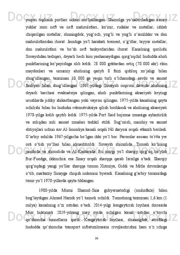 yuqori   tiqilinch   portlari   uchun   mo ljallangan.   Shimolga   yo naltiriladigan   asosiyʻ ʻ
yuklar   xom   neft   va   neft   mahsulotlari,   ko mir,   rudalar   va   metallar,   ishlab	
ʻ
chiqarilgan   metallar,   shuningdek,   yog och,   yog li   va   yog li   o simliklar   va   don	
ʻ ʻ ʻ ʻ
mahsulotlaridan   iborat.   Janubga   yo l   harakati   tsement,   o g itlar,   tayyor   metallar,	
ʻ ʻ ʻ
don   mahsulotlari   va   bo sh   neft   tankyerlaridan   iborat.   Kanalning   qurilishi	
ʻ
Suvayshdan tashqari, deyarli hech kim yashamaydigan qurg oqchil hududda aholi	
ʻ
punktlarining   ko payishiga   olib   keldi.   28   000   gektardan   ortiq   (70   000   akr)   ekin	
ʻ
maydonlari   va   umumiy   aholining   qariyb   8   foizi   qishloq   xo jaligi   bilan	
ʻ
shug ullangan,   taxminan   10   000   ga   yaqin   turli   o lchamdagi   savdo   va   sanoat	
ʻ ʻ
faoliyati   bilan   shug ullangan.   1967-yildagi   Suvaysh   inqirozi   davrida   aholining	
ʻ
deyarli   barchasi   evakuatsiya   qilingan,   aholi   punktlarining   aksariyati   keyingi
urushlarda   jiddiy  shikastlangan   yoki   vayron   qilingan.  1975-yilda  kanalning   qayta
ochilishi bilan bu hududni rekonstruksiya qilish boshlandi va aholining aksariyati
1978-yilga   kelib   qaytib   keldi.   1975-yilda   Port   Said   bojxona   zonasiga   aylantirildi
va   soliqdan   xoli   sanoat   zonalari   tashkil   etildi.   Sug orish,   maishiy   va   sanoat	
ʻ
ehtiyojlari uchun suv Al-Ismoiliya kanali orqali Nil daryosi orqali etkazib beriladi.
G arbiy   sohilda   1967-yilgacha   bo lgan   ikki   yo l   bor.   Paromlar   asosan   to rtta   yer	
ʻ ʻ ʻ ʻ
osti   o tish   yo llari   bilan   almashtirildi:   Suvaysh   shimolida,   Timsah   ko lining	
ʻ ʻ ʻ
janubida   va   shimolida   va   Al-Kantarada.   Bu   oxirgi   yo l   sharqiy   qirg oq   bo ylab	
ʻ ʻ ʻ
Bur-Fuodga,   ikkinchisi   esa   Sinay   orqali   sharqqa   qarab   Isroilga   o tadi.   Sharqiy	
ʻ
qirg oqdagi   yangi   yo llar   sharqqa   tomon   Xutmiya,   Giddi   va   Mitla   dovonlariga	
ʻ ʻ
o tib,   markaziy   Sinayga   chiqish   imkonini   byeradi.   Kanalning   g arbiy   tomonidagi	
ʻ ʻ
temir yo l 1970-yillarda qayta tiklangan. 	
ʻ
  1980-yilda   Misrni   Shamol-Sina   gubyernatorligi   (muhofaza)   bilan
bog laydigan Ahmad Hamdi yo l tunneli ochildi. Tunnelning taxminan 1,6 km (1	
ʻ ʻ
milya)   kanalning   o zi   ostidan   o tadi.   2014-yilgi   kengaytirish   loyihasi   doirasida	
ʻ ʻ
Misr   hukumati   2019-yilning   may   oyida   ochilgan   kanal   ostidan   o tuvchi	
ʻ
qo shimcha   tunnellarni   qurdi.   Kengaytirish   loyihasi,   shuningdek,   atrofdagi	
ʻ
hududda   qo shimcha   transport   infratuzilmasini   rivojlantirishni   ham   o z   ichiga	
ʻ ʻ
26