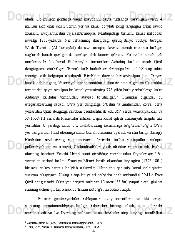 oladi,   1,6   million   gektarga   yaqin   maydonni   qayta   tiklashga   qaratilgan   (ya’ni   4
million   akr)   ekin   ekish   uchun   yer   va   kanal   bo ylab   keng   tarqalgan   erkin   savdoʻ
zonasini   rivojlantirishni   rejalashtirmoqda.   Mintaqadagi   birinchi   kanal   miloddan
avvalgi   1850-yillarda,   Nil   deltasining   sharqidagi   quruq   daryo   vodiysi   bo lgan	
ʻ
Wadi   Tumelat   (Al-Tumaylat)   da   suv   toshqini   davrida   suzish   mumkin   bo lgan
ʻ
sug orish   kanali   qurilganida   qazilgan   deb   taxmin   qilinadi.   Fir’avnlar   kanali   deb	
ʻ
nomlanuvchi   bu   kanal   Ptolemeylar   tomonidan   Achchiq   ko llar   orqali   Qizil	
ʻ
dengizgacha   cho zilgan.  Timsah  ko li   hududidan  shimolga  bir   qo l  Nilning  sobiq	
ʻ ʻ ʻ
shoxiga   etib   kelganga   o xshaydi.   Rimliklar   davrida   kengaytirilgan   (uni   Trayan	
ʻ
kanali deb atagan), Vizantiyaliklar tomonidan e’tiborsiz qoldirilgan va ilk arablar
tomonidan qayta ochilgan bu kanal yeramizning 775-yilda harbiy sabablarga ko ra	
ʻ
Abbosiy   xalifalar   tomonidan   ataylab   to ldirilgan.	
ʻ 1
  Umuman   olganda,   bu
o zgarishlarning   sababi   O rta   yer   dengiziga   o tishni   ta’minlashdan   ko ra,   delta	
ʻ ʻ ʻ ʻ
yerlaridan  Qizil  dengizga   savdoni  osonlashtirish  edi.  XV  asrda   venetsiyaliklar  va
XVII-XVIII   asrlarda   Fransuzlar   istmus   orqali   kanal   qilish   imkoniyati   haqida   fikr
yuritdilar.   U   yerdagi   kanal   o z   davlatlarining   kemalariga   to g ridan-to g ri   O rta	
ʻ ʻ ʻ ʻ ʻ ʻ
yer dengizidan Hind okeaniga suzib borish imkonini byeradi va shu tariqa Sharqiy
Hindiston   savdosining   monopoliyasini   birinchi   bo lib   portugallar,   so ngra	
ʻ ʻ
gollandiyaliklar   va   nihoyat,   Gollandiyaliklar   yutib   olishlari   mumkin   edi.   Ingliz,
ularning   barchasi   Yaxshi   Umid   burni   atrofidagi   marshrutdan   foydalangan. 2
  Bu
sxemalar   barbod   bo ldi.   Fransiya   Misrni   bosib   olgandan   keyingina   (1798-1801)	
ʻ
birinchi   so rov   istmus   bo ylab   o tkazildi.   Napoleon   qadimiy   kanal   qoldiqlarini	
ʻ ʻ ʻ
shaxsan   o rgangan.   Uning   aloqa   liniyalari   bo yicha   bosh   muhandisi   J.M.Le   Pyer
ʻ ʻ
Qizil dengiz sathi O rta yer dengizi sathidan 10 metr (33 fut) yuqori ekanligini va	
ʻ
shuning uchun qulflar kerak bo lishini noto g ri hisoblab chiqdi. 	
ʻ ʻ ʻ
    Fransuz   geodeziyachilari   ishlagan   noqulay   sharoitlarni   va   ikki   dengiz
sathining   nomutanosibligiga   bo lgan   ishonchni   hisobga   olsak,   xato   oqlanishi	
ʻ
mumkin   edi   va   Le   Pyerning   xulosasi   kanal   loyihalarining   keyingi   mualliflari
1
 Garrison, Ervan G. (1999)   Texnika va texnologiya tarixi. – B.78. 
2
    Hiks, Jeffri.   "Disraeli, Derbi va Suvaysh kanali, 1875. – B.56.
27