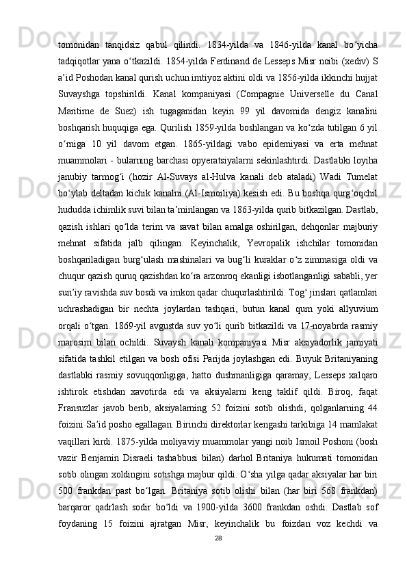 tomonidan   tanqidsiz   qabul   qilindi.   1834-yilda   va   1846-yilda   kanal   bo yichaʻ
tadqiqotlar yana o tkazildi. 1854-yilda Ferdinand de Lesseps Misr noibi (xediv) S	
ʻ
a’id Poshodan kanal qurish uchun imtiyoz aktini oldi va 1856-yilda ikkinchi hujjat
Suvayshga   topshirildi.   Kanal   kompaniyasi   (Compagnie   Universelle   du   Canal
Maritime   de   Suez)   ish   tugaganidan   keyin   99   yil   davomida   dengiz   kanalini
boshqarish huquqiga ega. Qurilish 1859-yilda boshlangan va ko zda tutilgan 6 yil	
ʻ
o rniga   10   yil   davom   etgan.   1865-yildagi   vabo   epidemiyasi   va   erta   mehnat	
ʻ
muammolari - bularning barchasi opyeratsiyalarni sekinlashtirdi. Dastlabki  loyiha
janubiy   tarmog i   (hozir   Al-Suvays   al-Hulva   kanali   deb   ataladi)   Wadi   Tumelat	
ʻ
bo ylab deltadan kichik kanalni (Al-Ismoiliya) kesish edi. Bu boshqa qurg oqchil	
ʻ ʻ
hududda ichimlik suvi bilan ta’minlangan va 1863-yilda qurib bitkazilgan. Dastlab,
qazish   ishlari   qo lda   terim   va   savat   bilan   amalga   oshirilgan,   dehqonlar   majburiy	
ʻ
mehnat   sifatida   jalb   qilingan.   Keyinchalik,   Yevropalik   ishchilar   tomonidan
boshqariladigan   burg ulash   mashinalari   va   bug li   kuraklar   o z   zimmasiga   oldi   va	
ʻ ʻ ʻ
chuqur qazish quruq qazishdan ko ra arzonroq ekanligi isbotlanganligi sababli, yer	
ʻ
sun’iy ravishda suv bosdi va imkon qadar chuqurlashtirildi. Tog  jinslari qatlamlari	
ʻ
uchrashadigan   bir   nechta   joylardan   tashqari,   butun   kanal   qum   yoki   allyuvium
orqali  o tgan. 1869-yil  avgustda  suv yo li  qurib bitkazildi  va 17-noyabrda rasmiy	
ʻ ʻ
marosim   bilan   ochildi.   Suvaysh   kanali   kompaniyasi   Misr   aksiyadorlik   jamiyati
sifatida   tashkil   etilgan   va   bosh   ofisi   Parijda   joylashgan   edi.   Buyuk   Britaniyaning
dastlabki   rasmiy   sovuqqonligiga,   hatto   dushmanligiga   qaramay,   Lesseps   xalqaro
ishtirok   etishdan   xavotirda   edi   va   aksiyalarni   keng   taklif   qildi.   Biroq,   faqat
Fransuzlar   javob   berib,   aksiyalarning   52   foizini   sotib   olishdi,   qolganlarning   44
foizini Sa id posho egallagan. Birinchi direktorlar kengashi tarkibiga 14 mamlakat	
ʼ
vaqillari kirdi. 1875-yilda moliyaviy muammolar yangi noib Ismoil Poshoni (bosh
vazir   Benjamin   Disraeli   tashabbusi   bilan)   darhol   Britaniya   hukumati   tomonidan
sotib olingan xoldingini sotishga majbur qildi. O sha yilga qadar aksiyalar har biri	
ʻ
500   frankdan   past   bo lgan.   Britaniya   sotib   olishi   bilan   (har   biri   568   frankdan)	
ʻ
barqaror   qadrlash   sodir   bo ldi   va   1900-yilda   3600   frankdan   oshdi.   Dastlab   sof	
ʻ
foydaning   15   foizini   ajratgan   Misr,   keyinchalik   bu   foizdan   voz   kechdi   va
28