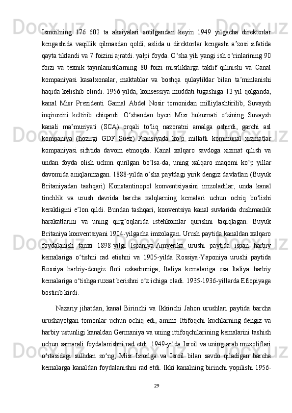 Ismoilning   176   602   ta   aksiyalari   sotilgandan   keyin   1949   yilgacha   direktorlar
kengashida   vaqillik   qilmasdan   qoldi,   aslida   u   direktorlar   kengashi   a zosi   sifatidaʼ
qayta tiklandi va 7 foizini ajratdi. yalpi foyda. O sha yili yangi ish o rinlarining 90	
ʻ ʻ
foizi   va   texnik   tayinlanishlarning   80   foizi   misrliklarga   taklif   qilinishi   va   Canal
kompaniyasi   kasalxonalar,   maktablar   va   boshqa   qulayliklar   bilan   ta’minlanishi
haqida kelishib olindi. 1956-yilda, konsessiya muddati tugashiga 13 yil qolganda,
kanal   Misr   Prezidenti   Gamal   Abdel   Nosir   tomonidan   milliylashtirilib,   Suvaysh
inqirozini   keltirib   chiqardi.   O shandan   byeri   Misr   hukumati   o zining   Suvaysh	
ʻ ʻ
kanali   ma’muriyati   (SCA)   orqali   to liq   nazoratni   amalga   oshirdi,   garchi   asl	
ʻ
kompaniya   (hozirgi   GDF   Suez)   Fransiyada   ko p   millatli   kommunal   xizmatlar	
ʻ
kompaniyasi   sifatida   davom   etmoqda.   Kanal   xalqaro   savdoga   xizmat   qilish   va
undan   foyda   olish   uchun   qurilgan   bo lsa-da,   uning   xalqaro   maqomi   ko p   yillar	
ʻ ʻ
davomida aniqlanmagan. 1888-yilda o sha paytdagi yirik dengiz davlatlari (Buyuk
ʻ
Britaniyadan   tashqari)   Konstantinopol   konventsiyasini   imzoladilar,   unda   kanal
tinchlik   va   urush   davrida   barcha   xalqlarning   kemalari   uchun   ochiq   bo lishi	
ʻ
kerakligini   e’lon   qildi.   Bundan   tashqari,   konventsiya   kanal   suvlarida   dushmanlik
harakatlarini   va   uning   qirg oqlarida   istehkomlar   qurishni   taqiqlagan.   Buyuk	
ʻ
Britaniya konventsiyani 1904-yilgacha imzolagan. Urush paytida kanaldan xalqaro
foydalanish   tarixi   1898-yilgi   Ispaniya-Amyerika   urushi   paytida   ispan   harbiy
kemalariga   o tishni   rad   etishni   va   1905-yilda   Rossiya-Yaponiya   urushi   paytida	
ʻ
Rossiya   harbiy-dengiz   floti   eskadroniga,   Italiya   kemalariga   esa   Italiya   harbiy
kemalariga o tishga ruxsat berishni o z ichiga oladi. 1935-1936-yillarda Efiopiyaga
ʻ ʻ
bostirib kirdi.
Nazariy   jihatdan,   kanal   Birinchi   va   Ikkinchi   Jahon   urushlari   paytida   barcha
urushayotgan   tomonlar   uchun   ochiq   edi,   ammo   Ittifoqchi   kuchlarning   dengiz   va
harbiy ustunligi kanaldan Germaniya va uning ittifoqchilarining kemalarini tashish
uchun samarali foydalanishni rad etdi. 1949-yilda Isroil va uning arab muxoliflari
o rtasidagi   sulhdan   so ng,   Misr   Isroilga   va   Isroil   bilan   savdo   qiladigan   barcha	
ʻ ʻ
kemalarga kanaldan foydalanishni rad etdi. Ikki kanalning birinchi yopilishi 1956-
29