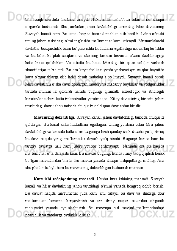 bilan  xaqli   ravishda  faxrlansa  arziydi.   Hukumatlar   tashabbusi   bilan  tarixn  chuqur
o rganila   boshlandi.   Shu   jumladan   jahon   davlatchiligi   tarixidagi   Misr   davlatiningʻ
Suvaysh   kanali   ham.   Bu   kanal   haqida   ham   izlanishlar   olib   borildi.   Lekin   afsuski
uniing jahon tarixidagi o rni tog risida ma’lumotlar kam uchraydi. Mustamlakachi	
ʻ ʻ
davlatlar  bosqinchilik bilan ko plab ichki hududlarni egallashga muvaffaq bo ldilar	
ʻ ʻ
va   bu   bilan   ko plab   xalqlarni   va   ularning   tarixini   bevosita   o zaro   daxldorligiga	
ʻ ʻ
katta   hissa   qo shdilar.   Va   albatta   bu   holat   Misrdagi   bir   qator   xalqlar   yashash
ʻ
sharoitlariga  ta’sir  etdi.  Bu  esa  keyinchalik  u yerda  yashayotgan  xalqlar  hayotida
katta o zgarishlarga olib keldi desak mubolag a bo lmaydi.	
ʻ ʻ ʻ   Suvaysh kanali  orqali
Misr davlatinin o sha 	
ʻ davri qoldirgan moddiy va madaniy boyliklar va yodgorliklar
tarixda   muhim   iz   qoldirdi   hamda   bugungi   qimmatli   arxeologik   va   etnologik
kuzatuvlar uchun katta imkoniyatlar yaratmoqda.   Xitoy davlatining birinchi jahon
urushidagi davri  jahon tarixida chuqur iz qoldirgan davrlardan biridir. 
Mavzuning dolzarbligi.   Suvaysh kanali  jahon davlatchiligi tarixida chuqur iz
qoldirgan.   Bu   kanal   katta   hududlarni   egallagan.   Uning   yordami   bilan   Misr   jahon
davlatchiligi va tarixida katta o rin tutganiga hech qanday shak-shubha yo q. Biroq	
ʻ ʻ
bu   davr   haqida   yangi   ma’lumotlar   deyarli   yo q   hisobi.   Bugungi   kunda   ham   bu	
ʻ
tarixiy   davlatga   hali   ham   jiddiy   yetibor   berilmayapti.   Natijada   esa   bu   haqida
ma’lumotlar o ta darajada kam.	
ʻ  Bu mavzu bugungi kunda ilmiy tadqiq qilish kerak
bo lgan  mavzulardan   biridir  Bu   mavzu	
ʻ   yanada   chuqur   tadqiqotlarga  muhtoj.  Ana
shu jihatlar tufayli ham bu mavzuning dolzarbligini tushunish mumkin.
Kurs   ishi   tadqiqotining   maqsadi .   Ushbu   kurs   ishining   maqsadi   Suvaysh
kanali   va   Misr   davlatining   jahon   tarixidagi   o rnini   yanada   kengroq   ochib   berish.	
ʻ
Bu   davlat   haqida   ma’lumotlar   juda   kam.   shu   tufayli   bu   davr   va   shaxsga   doir
ma’lumotlar   bazasini   kengaytirish   va   uni   ilmiy   nuqtai   nazardan   o rganib	
ʻ
mohiyatini   yanada   oydinlashtirish.   Bu   mavzuga   oid   mavjud   ma’lumotlardagi
noaniqlik va xatolarga oydinlik kiritish. 
3