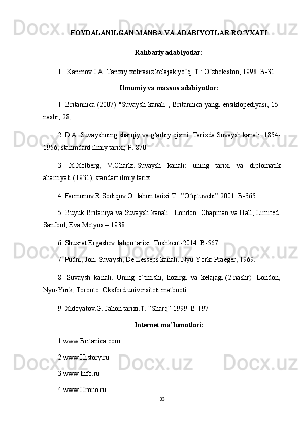 FOYDALANILGAN MANBA VA ADABIYOTLAR RO YXATIʻ
Rahbariy adabiyotlar:
1. Karimov I. А . Tarixiy xotirasiz kelajak yo q. T.: O zbekiston, 1998. B-31	
ʼ ʼ
Umumiy va maxsus adabiyotlar:
1. Britannica (2007) "Suvaysh kanali",   Britannica yangi ensiklopediyasi , 15-
nashr,   28 , 
2. D.A.   Suvayshning sharqiy va g arbiy qismi: Tarixda Suvaysh kanali, 1854-	
ʻ
1956 , stanmdard ilmiy tarixi;  P . 870 
3.   X.Xolberg,   V.Charlz.   Suvaysh   kanali:   uning   tarixi   va   diplomatik
ahamiyati   (1931), standart ilmiy tarix.
4.  Farmonov.R.Sodiqov.O. Jahon tarixi T.: ”O qituvchi”.2001. 	
ʻ B-365
5.   Buyuk Britaniya va Suvaysh kanali   .   London: Chapman va Hall, Limited.
Sanford, Eva Metyus   – 1938.  
6. Shuxrat Ergashev Jahon tarixi.  Toshkent-2014. B-567
7. Pudni, Jon. Suvaysh; De Lesseps kanali. Nyu-York: Praeger, 1969. 
8.   Suvaysh   kanali.   Uning   o tmishi,   hozirgi   va   kelajagi	
ʻ   (2-nashr).   London,
Nyu-York, Toronto: Oksford universiteti matbuoti.
9.  Xidoyatov.G. Jahon tarixi.T.:”Sharq” 1999.  B-197
Internet ma’lumotlari:
1.www.Britanica.com
2.www.History.ru
3.www.Info.ru
4.www.Hrono.ru
33