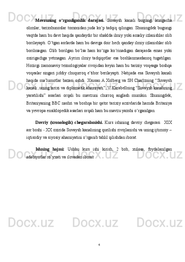 Mavzuning   o rganilganlik   darajasi.ʻ   Suvaysh   kanali   bugungi   kungacha
olimlar, tarixshunoslar tomonidan juda ko p tadqiq qilingan. Shuningdek bugungi	
ʻ
vaqtda ham bu davr haqida qandaydir bir shaklda ilmiy yoki amaliy izlanishlar olib
borilayapti. O tgan asrlarda ham bu davrga doir hech qanday ilmiy izlanishlar olib	
ʻ
borilmagan.   Olib   borilgan   bo lsa   ham   ko zga   ko rinadigan   darajasda   emas   yoki	
ʻ ʻ ʻ
oxirigachga   yetmagan.   Ayrim   ilmiy   tadqiqotlar   esa   boshlanmasdanoq   tugatilgan.
Hozirgi zamonaviy texnologiyalar rivojidan keyin ham bu tarixiy voqeaga boshqa
voqealar singari jiddiy chuqurroq e’tibor  berilayapti. Natijada esa   Suvaysh kanali
haqida   ma’lumotlar   bazasi   oshdi.   Xsusan   A.Xolberg   va   SH.Charlzning   “ Suvaysh
kanali: uning tarixi va diplomatik ahamiyati ” , V.Karabellning   “ Suvaysh kanalining
yaratilishi ”   asarlari   orqali   bu   mavzuni   churroq   anglash   mumkin.   Shuningdek,
Britaniyaning   BBC nashri va boshqa bir qator tarixiy arxivlarida hamda   Britaniya
va yevropa ensiklopedik asarlari orqali ham bu mavzu yaxshi o rganilgan.	
ʻ
Davriy   (xronologik)   chegaral a nishi.   Kurs   ishining   davriy   chegarasi     XIX
asr boshi - XX oxirida Suvaysh kanalining qurilishi rivojlanishi va uning ijtimoiy –
iqtisodiy va siyosiy ahamiyatini  o rganib tahlil qilishdan iborat.	
ʻ
Ishning   hajmi:   Ushbu   kurs   ishi   kirish,   2   bob ,   xulosa,   foydalanilgan
adabiyotlar ro yxat	
ʻ i va ilovadan  iborat.
4