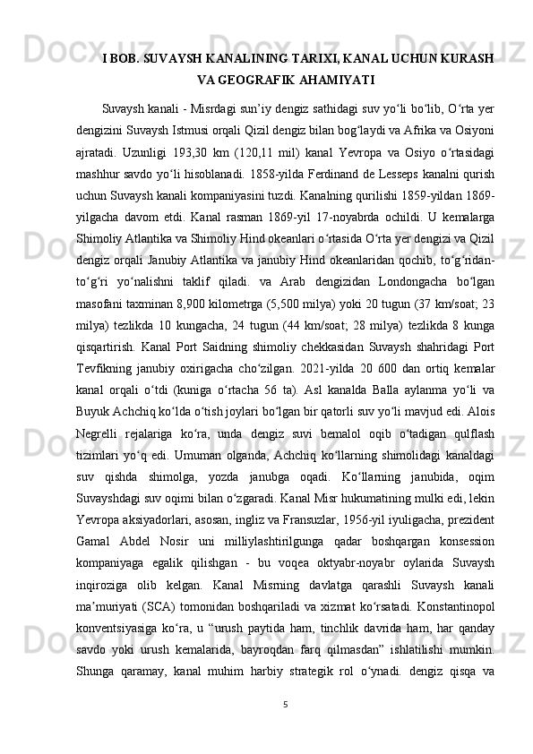 I BOB. SUVAYSH KANALINING TARIXI, KANAL UCHUN KURASH
VA GEOGRAFIK AHAMIYATI
Suvaysh kanali - Misrdagi sun’iy dengiz sathidagi suv yo li bo lib, O rta yerʻ ʻ ʻ
dengizini Suvaysh Istmusi orqali Qizil dengiz bilan bog laydi va Afrika va Osiyoni	
ʻ
ajratadi.   Uzunligi   193,30   km   (120,11   mil)   kanal   Yevropa   va   Osiyo   o rtasidagi	
ʻ
mashhur savdo yo li hisoblanadi. 1858-yilda Ferdinand de Lesseps kanalni qurish	
ʻ
uchun Suvaysh kanali kompaniyasini tuzdi. Kanalning qurilishi 1859-yildan 1869-
yilgacha   davom   etdi.   Kanal   rasman   1869-yil   17-noyabrda   ochildi.   U   kemalarga
Shimoliy Atlantika va Shimoliy Hind okeanlari o rtasida O rta yer dengizi va Qizil	
ʻ ʻ
dengiz orqali  Janubiy Atlantika va janubiy Hind okeanlaridan  qochib, to g ridan-	
ʻ ʻ
to g ri   yo nalishni   taklif   qiladi.   va   Arab   dengizidan   Londongacha   bo lgan	
ʻ ʻ ʻ ʻ
masofani taxminan 8,900 kilometrga (5,500 milya) yoki 20 tugun (37 km/soat; 23
milya)   tezlikda   10   kungacha,   24   tugun   (44   km/soat;   28   milya)   tezlikda   8   kunga
qisqartirish.   Kanal   Port   Saidning   shimoliy   chekkasidan   Suvaysh   shahridagi   Port
Tevfikning   janubiy   oxirigacha   cho zilgan.   2021-yilda   20   600   dan   ortiq   kemalar	
ʻ
kanal   orqali   o tdi   (kuniga   o rtacha   56   ta).   Asl   kanalda   Balla   aylanma   yo li   va	
ʻ ʻ ʻ
Buyuk Achchiq ko lda o tish joylari bo lgan bir qatorli suv yo li mavjud edi. Alois	
ʻ ʻ ʻ ʻ
Negrelli   rejalariga   ko ra,   unda   dengiz   suvi   bemalol   oqib   o tadigan   qulflash	
ʻ ʻ
tizimlari   yo q   edi.   Umuman   olganda,   Achchiq   ko llarning   shimolidagi   kanaldagi	
ʻ ʻ
suv   qishda   shimolga,   yozda   janubga   oqadi.   Ko llarning   janubida,   oqim	
ʻ
Suvayshdagi suv oqimi bilan o zgaradi. Kanal Misr hukumatining mulki edi, lekin	
ʻ
Yevropa aksiyadorlari, asosan, ingliz va Fransuzlar, 1956-yil iyuligacha, prezident
Gamal   Abdel   Nosir   uni   milliylashtirilgunga   qadar   boshqargan   konsession
kompaniyaga   egalik   qilishgan   -   bu   voqea   oktyabr-noyabr   oylarida   Suvaysh
inqiroziga   olib   kelgan.   Kanal   Misrning   davlatga   qarashli   Suvaysh   kanali
ma muriyati   (SCA)   tomonidan   boshqariladi   va   xizmat   ko rsatadi.   Konstantinopol	
ʼ ʻ
konventsiyasiga   ko ra,   u   “urush   paytida   ham,   tinchlik   davrida   ham,   har   qanday	
ʻ
savdo   yoki   urush   kemalarida,   bayroqdan   farq   qilmasdan”   ishlatilishi   mumkin.
Shunga   qaramay,   kanal   muhim   harbiy   strategik   rol   o ynadi.   dengiz   qisqa   va	
ʻ
5