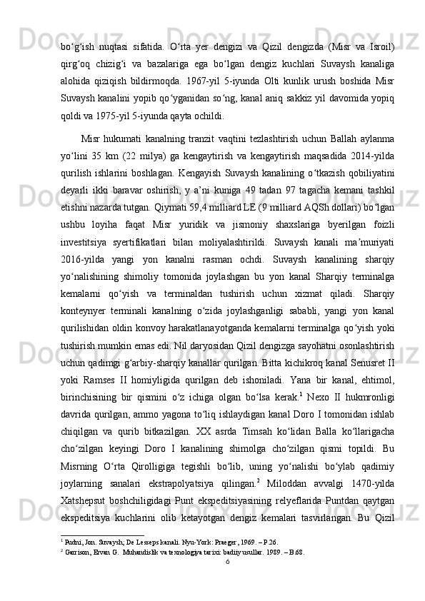 bo g ish   nuqtasi   sifatida.   O rta   yer   dengizi   va   Qizil   dengizda   (Misr   va   Isroil)ʻ ʻ ʻ
qirg oq   chizig i   va   bazalariga   ega   bo lgan   dengiz   kuchlari   Suvaysh   kanaliga
ʻ ʻ ʻ
alohida   qiziqish   bildirmoqda.   1967-yil   5-iyunda   Olti   kunlik   urush   boshida   Misr
Suvaysh kanalini yopib qo yganidan so ng, kanal aniq sakkiz yil davomida yopiq	
ʻ ʻ
qoldi va 1975-yil 5-iyunda qayta ochildi. 
Misr   hukumati   kanalning   tranzit   vaqtini   tezlashtirish   uchun   Ballah   aylanma
yo lini   35   km   (22   milya)   ga   kengaytirish   va   kengaytirish   maqsadida   2014-yilda	
ʻ
qurilish   ishlarini   boshlagan.   Kengayish   Suvaysh   kanalining   o tkazish   qobiliyatini	
ʻ
deyarli   ikki   baravar   oshirish,   y   a’ni   kuniga   49   tadan   97   tagacha   kemani   tashkil
etishni nazarda tutgan. Qiymati 59,4 milliard LE (9 milliard AQSh dollari) bo lgan	
ʻ
ushbu   loyiha   faqat   Misr   yuridik   va   jismoniy   shaxslariga   byerilgan   foizli
investitsiya   syertifikatlari   bilan   moliyalashtirildi.   Suvaysh   kanali   ma muriyati	
ʼ
2016-yilda   yangi   yon   kanalni   rasman   ochdi.   Suvaysh   kanalining   sharqiy
yo nalishining   shimoliy   tomonida   joylashgan   bu   yon   kanal   Sharqiy   terminalga	
ʻ
kemalarni   qo yish   va   terminaldan   tushirish   uchun   xizmat   qiladi.   Sharqiy	
ʻ
konteynyer   terminali   kanalning   o zida   joylashganligi   sababli,   yangi   yon   kanal	
ʻ
qurilishidan oldin konvoy harakatlanayotganda kemalarni terminalga qo yish yoki	
ʻ
tushirish mumkin emas edi. Nil daryosidan Qizil dengizga sayohatni osonlashtirish
uchun qadimgi g arbiy-sharqiy kanallar qurilgan. Bitta kichikroq kanal Senusret II	
ʻ
yoki   Ramses   II   homiyligida   qurilgan   deb   ishoniladi.   Yana   bir   kanal,   ehtimol,
birinchisining   bir   qismini   o z   ichiga   olgan   bo lsa   kerak.	
ʻ ʻ 1
  Nexo   II   hukmronligi
davrida qurilgan, ammo yagona to liq ishlaydigan kanal  Doro I tomonidan ishlab	
ʻ
chiqilgan   va   qurib   bitkazilgan.   XX   asrda   Timsah   ko lidan   Balla   ko llarigacha	
ʻ ʻ
cho zilgan   keyingi   Doro   I   kanalining   shimolga   cho zilgan   qismi   topildi.   Bu	
ʻ ʻ
Misrning   O rta   Qirolligiga   tegishli   bo lib,   uning   yo nalishi   bo ylab   qadimiy	
ʻ ʻ ʻ ʻ
joylarning   sanalari   ekstrapolyatsiya   qilingan. 2
  Miloddan   avvalgi   1470-yilda
Xatshepsut   boshchiligidagi   Punt   ekspeditsiyasining   relyeflarida   Puntdan   qaytgan
ekspeditsiya   kuchlarini   olib   ketayotgan   dengiz   kemalari   tasvirlangan.   Bu   Qizil
1
 Pudni, Jon. Suvaysh; De Lesseps kanali.  Nyu-York: Praeger, 1969.   – P.26. 
2
 Garrison, Ervan G.    Muhandislik va texnologiya tarixi: badiiy usullar.  1989. – B.68.
6