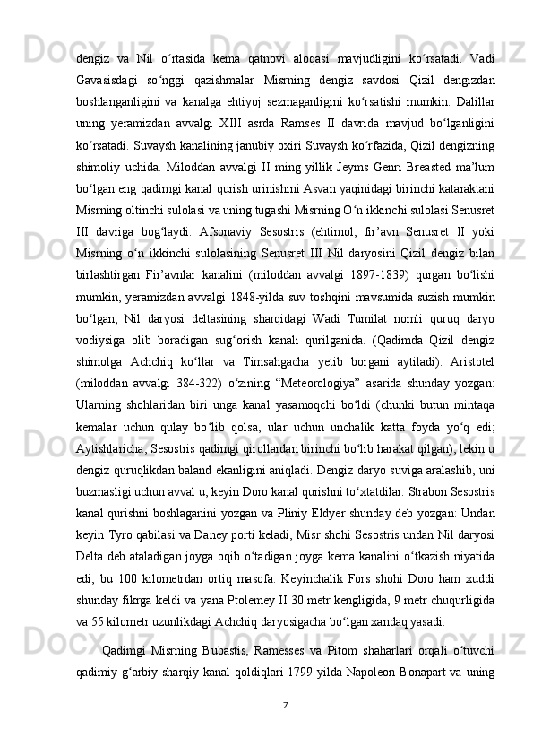 dengiz   va   Nil   o rtasida   kema   qatnovi   aloqasi   mavjudligini   ko rsatadi.   Vadiʻ ʻ
Gavasisdagi   so nggi   qazishmalar   Misrning   dengiz   savdosi   Qizil   dengizdan	
ʻ
boshlanganligini   va   kanalga   ehtiyoj   sezmaganligini   ko rsatishi   mumkin.   Dalillar	
ʻ
uning   yeramizdan   avvalgi   XIII   asrda   Ramses   II   davrida   mavjud   bo lganligini	
ʻ
ko rsatadi. Suvaysh kanalining janubiy oxiri Suvaysh ko rfazida, Qizil dengizning	
ʻ ʻ
shimoliy   uchida.   Miloddan   avvalgi   II   ming   yillik   Jeyms   Genri   Breasted   ma’lum
bo lgan eng qadimgi kanal qurish urinishini Asvan yaqinidagi birinchi kataraktani
ʻ
Misrning oltinchi sulolasi va uning tugashi Misrning O n ikkinchi sulolasi Senusret	
ʻ
III   davriga   bog laydi.   Afsonaviy   Sesostris   (ehtimol,   fir’avn   Senusret   II   yoki	
ʻ
Misrning   o n   ikkinchi   sulolasining   Senusret   III   Nil   daryosini   Qizil   dengiz   bilan	
ʻ
birlashtirgan   Fir’avnlar   kanalini   (miloddan   avvalgi   1897-1839)   qurgan   bo lishi	
ʻ
mumkin, yeramizdan  avvalgi  1848-yilda suv  toshqini  mavsumida  suzish   mumkin
bo lgan,   Nil   daryosi   deltasining   sharqidagi   Wadi   Tumilat   nomli   quruq   daryo	
ʻ
vodiysiga   olib   boradigan   sug orish   kanali   qurilganida.   (Qadimda   Qizil   dengiz	
ʻ
shimolga   Achchiq   ko llar   va   Timsahgacha   yetib   borgani   aytiladi).   Aristotel	
ʻ
(miloddan   avvalgi   384-322)   o zining   “Meteorologiya”   asarida   shunday   yozgan:	
ʻ
Ularning   shohlaridan   biri   unga   kanal   yasamoqchi   bo ldi   (chunki   butun   mintaqa	
ʻ
kemalar   uchun   qulay   bo lib   qolsa,   ular   uchun   unchalik   katta   foyda   yo q   edi;	
ʻ ʻ
Aytishlaricha, Sesostris qadimgi qirollardan birinchi bo lib harakat qilgan), lekin u	
ʻ
dengiz quruqlikdan baland ekanligini aniqladi. Dengiz daryo suviga aralashib, uni
buzmasligi uchun avval u, keyin Doro kanal qurishni to xtatdilar. Strabon Sesostris
ʻ
kanal qurishni boshlaganini  yozgan va Pliniy Eldyer shunday deb yozgan: Undan
keyin Tyro qabilasi va Daney porti keladi, Misr shohi Sesostris undan Nil daryosi
Delta deb ataladigan joyga oqib o tadigan joyga kema kanalini o tkazish niyatida	
ʻ ʻ
edi;   bu   100   kilometrdan   ortiq   masofa.   Keyinchalik   Fors   shohi   Doro   ham   xuddi
shunday fikrga keldi va yana Ptolemey II 30 metr kengligida, 9 metr chuqurligida
va 55 kilometr uzunlikdagi Achchiq daryosigacha bo lgan xandaq yasadi. 	
ʻ
Qadimgi   Misrning   Bubastis,   Ramesses   va   Pitom   shaharlari   orqali   o tuvchi	
ʻ
qadimiy g arbiy-sharqiy kanal  qoldiqlari  1799-yilda Napoleon Bonapart  va uning	
ʻ
7