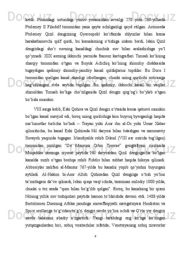 ketdi.   Pitomdagi   ustundagi   yozuv   yeramizdan   avvalgi   270   yoki   269-yillarda
Ptolemey   II   Filadelf   tomonidan   yana   qayta   ochilganligi   qayd   etilgan.   Arsinoeda
Ptolemey   Qizil   dengizning   Gyeroopolit   ko rfazida   shlyuzlar   bilan   kemaʻ
harakatlanuvchi   qulf   qurdi,   bu   kemalarning   o tishiga   imkon   berdi,   lekin   Qizil
ʻ
dengizdagi   sho r   suvning   kanaldagi   chuchuk   suv   bilan   aralashishiga   yo l	
ʻ ʻ
qo ymadi.   XIX   asrning   ikkinchi   yarmida   fransuz   kartograflari   Timsah   ko lining	
ʻ ʻ
sharqiy   tomonidan   o tgan   va   Buyuk   Achchiq   ko lning   shimoliy   chekkasida	
ʻ ʻ
tugaydigan   qadimiy   shimoliy-janubiy   kanal   qoldiqlarini   topdilar.   Bu   Doro   I
tomonidan   qurilgan   kanal   ekanligi   isbotlangan,   chunki   uning   qurilishi   xotirasiga
bag ishlangan   stela   saytida   topilgan.   Bu   qadimiy,   ikkinchi   kanal   bir   vaqtlar	
ʻ
shimoldan   Timsah   ko liga   cho zilganida   Qizil   dengiz   qirg og i   bo ylab   o tgan	
ʻ ʻ ʻ ʻ ʻ ʻ
bo lishi mumkin. 	
ʻ
VIII asrga kelib, Eski Qohira va Qizil dengiz o rtasida kema qatnovi mumkin	
ʻ
bo lgan kanal  mavjud edi, biroq uning qurilishiga kim buyruq byerganligi  haqida	
ʻ
ma lumotlar   turlicha   bo ladi   –   Trayan   yoki   Amr   ibn   al-Os   yoki   Umar   Xabar
ʼ ʻ
qilinishicha,   bu   kanal   Eski   Qohirada   Nil   daryosi   bilan   tutashgan   va   zamonaviy
Suvaysh   yaqinida   tugagan.   Irlandiyalik   rohib   Dikuil   (VIII   asr   oxirida   tug ilgan)	
ʻ
tomonidan   yozilgan   “De   Mensura   Orbis   Tyerrae”   geografiyasi   risolasida
Muqaddas   zaminga   ziyorat   paytida   Nil   daryosidan   Qizil   dengizgacha   bo lgan
ʻ
kanalda   suzib   o tgan   boshqa   rohib   Fidelis   bilan   suhbat   haqida   hikoya   qilinadi.	
ʻ
Abbosiylar   xalifasi   al-Mansur   767-yilda   bu   kanalni   yopib   qo yishni   buyurgani	
ʻ
aytiladi.   Al-Hakim   bi-Amr   Alloh   Qohiradan   Qizil   dengizga   o tish   yo lini	
ʻ ʻ
ta’mirlagani da’vo qilinadi, lekin qisqa vaqt ichida, taxminan milodiy 1000-yilda,
chunki   u   tez   orada   “qum   bilan   bo g ilib   qolgan”.   Biroq,   bu   kanalning   bir   qismi	
ʻ ʻ
Nilning   yillik   suv   toshqinlari   paytida   hamon   to ldirishda   davom   etdi.   1488-yilda	
ʻ
Bartolomeu   Diasning   Afrika   janubiga   muvaffaqiyatli   navigatsiyasi   Hindiston   va
Spice orollariga to g ridan-to g ri dengiz savdo yo lini ochdi va O rta yer dengizi	
ʻ ʻ ʻ ʻ ʻ ʻ
savdo   balansini   abadiy   o zgartirdi.   Yangi   tartibdagi   eng   ko zga   ko ringan	
ʻ ʻ ʻ
yutqazganlardan   biri,   sobiq   vositachilar   sifatida,   Venetsiyaning   sobiq   ziravorlar
9
