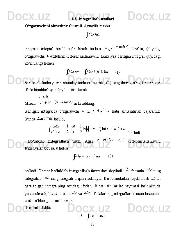 3- § .   Integrallash usullari
O‘zgaruvchini almashtirish usuli.  Aytaylik, ushbu 
aniqmas   integral   hisoblanishi   kerak   bo‘lsin.   Agar     deyilsa,   ( -yangi
o‘zgaruvchi,   -uzluksiz   differensiallanuvchi   funksiya)   berilgan   integral   quyidagi
ko‘rinishga keladi:
      
Bunda     funksiyasini   shunday   tanlash   lozimki,   (1)   tenglikning   o‘ng   tomonidagi
ifoda hisoblashga qulay bo‘lishi kerak.
Misol:       ni hisoblang. 
Berilgan   integralda   o‘zgaruvchi     ni     kabi   almashtirish   bajaramiz.
Bunda   bo‘lib, 
   bo‘ladi.
  Bo‘laklab   integrallash   usuli.   Agar     differensiallanuvchi
funksiyalar bo‘lsa, u holda 
bo‘ladi. Odatda  bo‘laklab integrallash formulasi   deyiladi.   formula    ning
integralini     ning integrali orqali ifodalaydi. Bu formuladan foydalanish uchun
qaraladigan   integralning   ostidagi   ifodani     va       lar   ko‘paytmasi   ko‘rinishida
yozib olinadi, bunda albatta     va       ifodalarning integrallarini oson hisoblana
olishi e’tiborga olinishi kerak. 
  1-misol.  Ushbu 
11 