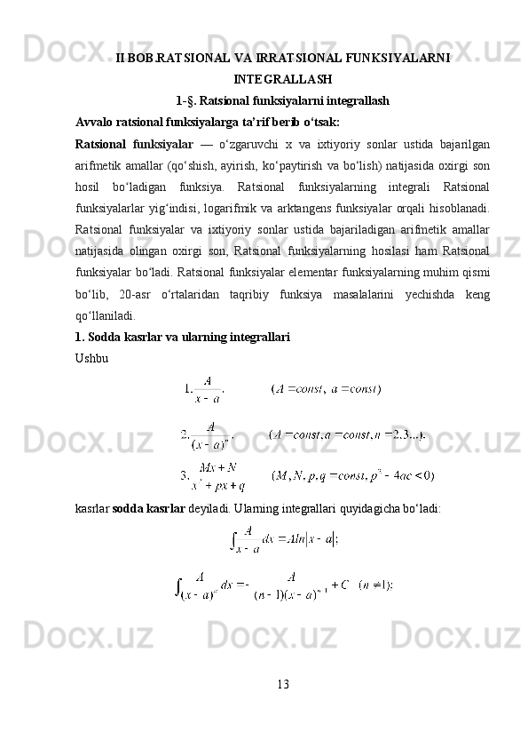 II BOB.RATSIONAL VA IRRATSIONAL FUNKSIYALARNI
INTEGRALLASH
1- § .  Ratsional funksiyalarni integrallash
Avvalo ratsional funksiyalarga ta’rif berib o‘tsak:
Ratsional   funksiyalar   —   o‘zgaruvchi   x   va   ixtiyoriy   sonlar   ustida   bajarilgan
arifmetik   amallar   (qo‘shish,   ayirish,   ko‘paytirish   va   bo‘lish)   natijasida   oxirgi   son
hosil   bo ladigan   funksiya.   Ratsional   funksiyalarning   integrali   Ratsionalʻ
funksiyalarlar   yig indisi,   logarifmik   va   arktangens   funksiyalar   orqali   hisoblanadi.	
ʻ
Ratsional   funksiyalar   va   ixtiyoriy   sonlar   ustida   bajariladigan   arifmetik   amallar
natijasida   olingan   oxirgi   son,   Ratsional   funksiyalarning   hosilasi   ham   Ratsional
funksiyalar bo ladi. Ratsional funksiyalar elementar funksiyalarning muhim qismi	
ʻ
bo‘lib,   20-asr   o‘rtalaridan   taqribiy   funksiya   masalalarini   yechishda   keng
qo llaniladi.	
ʻ
1. Sodda kasrlar va ularning integrallari
Ushbu
             
                
kasrlar  sodda kasrlar  deyiladi. Ularning integrallari quyidagicha bo‘ladi:
13 