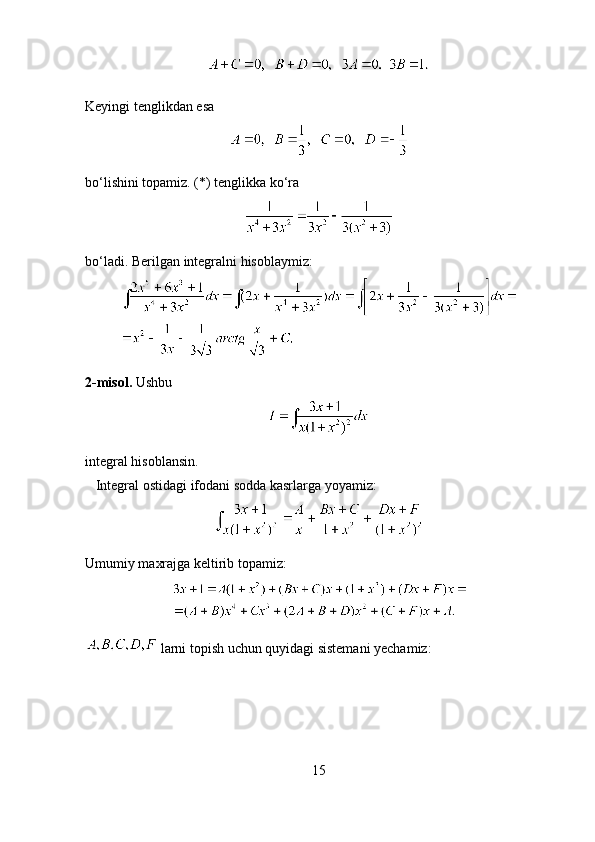  
Keyingi tenglikdan esa 
bo‘lishini topamiz. (*) tenglikka ko‘ra 
bo‘ladi. Berilgan integralni hisoblaymiz:
2-misol.  Ushbu 
integral hisoblansin. 
    Integral ostidagi ifodani sodda kasrlarga yoyamiz:
Umumiy maxrajga keltirib topamiz:
  larni topish uchun quyidagi sistemani yechamiz:
15 