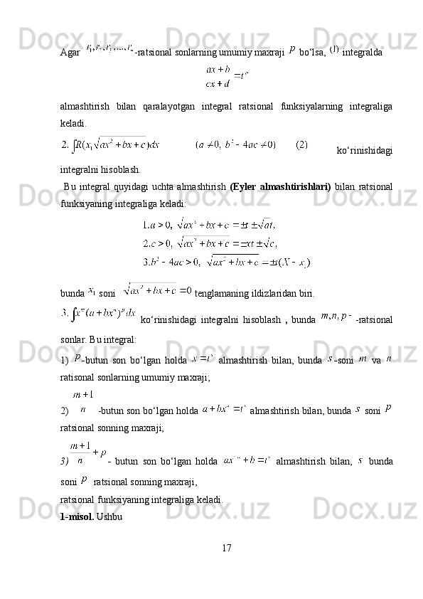 Agar     -ratsional sonlarning umumiy maxraji    bo‘lsa,   integralda 
almashtirish   bilan   qaralayotgan   integral   ratsional   funksiyalarning   integraliga
keladi.  
  ko‘rinishidagi
integralni hisoblash. 
  Bu   integral   quyidagi   uchta   almashtirish   (Eyler   almashtirishlari)   bilan   ratsional
funksiyaning integraliga keladi:
bunda    soni       tenglamaning ildizlaridan biri.
  ko‘rinishidagi   integralni   hisoblash   ,   bunda   -ratsional
sonlar.  Bu integral:
1)   - butun   son   bo‘lgan   holda     almashtirish   bilan,   bunda   - soni     va  
ratisonal sonlarning umumiy maxraji;
2)    -butun son bo‘lgan holda    almashtirish bilan, bunda    soni 
ratsional sonning maxraji;
3) -   butun   son   bo‘lgan   holda     almashtirish   bilan,     bunda
soni     ratsional sonning maxraji,
ratsional funksiyaning integraliga keladi.
1-misol.  Ushbu  
17 
