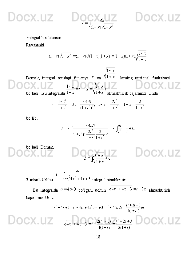   integral hisoblansin.
Ravshanki, 
Demak,   integral   ostidagi   funksiya     va       larning   ratsional   funksiyasi
bo‘ladi.  Bu integralda    almashtirish bajaramiz. Unda 
bo‘lib, 
bo‘ladi. Demak,
2-misol.  Ushbu     integral hisoblansin.
      Bu   integralda     bo‘lgani   uchun     almashtirish
bajaramiz. Unda 
18 