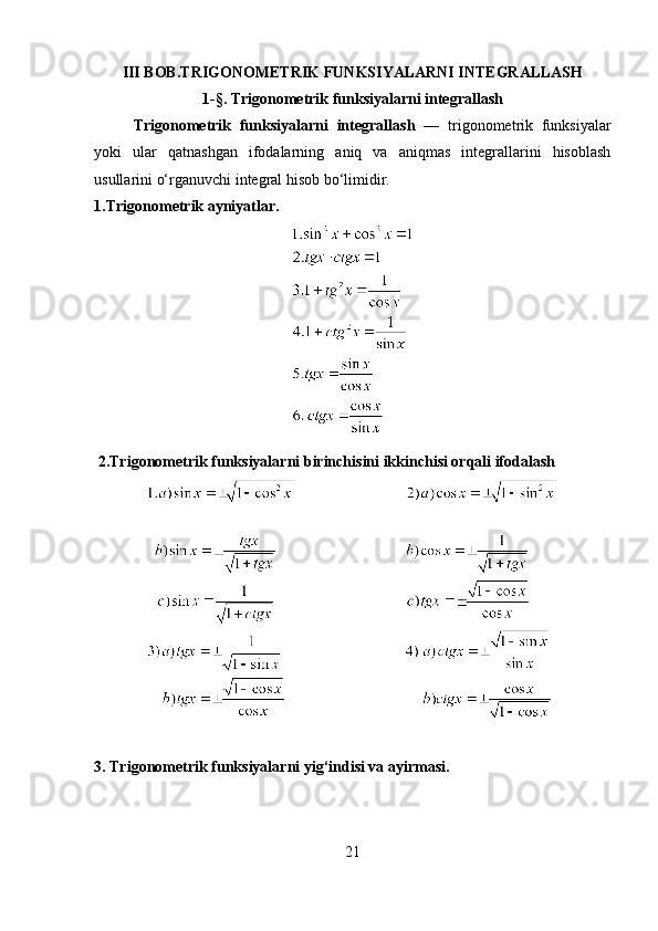 III BOB.TRIGONOMETRIK FUNKSIYALARNI INTEGRALLASH
1- § .  Trigonometrik funksiyalarni integrallash
  Trigonometrik   funksiyalarni   integrallash   —   trigonometrik   funksiyalar
yoki   ular   qatnashgan   ifodalarning   aniq   va   aniqmas   integrallarini   hisoblash
usullarini o‘rganuvchi integral hisob bo‘limidir.
1.Trigonometrik ayniyatlar.
 2.Trigonometrik funksiyalarni birinchisini ikkinchisi orqali ifodalash
3. Trigonometrik funksiyalarni yig‘indisi va ayirmasi.
21 