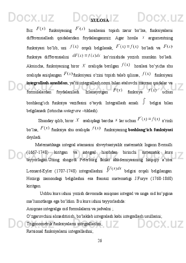 XULOSA
Biz     funksiyaning     hosilasini   topish   zarur   bo‘lsa,   funksiyalarni
differensiallash   qoidalaridan   foydalanganmiz.   Agar   hosila     argumentning
funksiyasi   bo‘lib,   uni     orqali   belgilasak,     bo‘ladi   va  
funksiya   differensialini     ko‘rinishida   yozish   mumkin   bo‘ladi.
Aksincha,   funksiyaning   biror     oraliqda   berilgan       hosilasi   bo‘yicha   shu
oraliqda  aniqlangan   funksiyani  o‘zini  topish  talab qilinsa,      funksiyani
integrallash amalidan , ya’ni integrallash nomi bilan ataluvchi maxsus qoidalar va
formulalardan   foydalaniladi.   Izlanayotgan     funksiya     uchun
boshlang‘ich   funksiya   vazifasini   o‘taydi.   Integrallash   amali     belgisi   bilan
belgilanadi (lotincha  untegrare  –tiklash).
          Shunday qilib, biror     oraliqdagi barcha    lar uchun     o‘rinli
bo‘lsa,     funksiya shu oraliqda      funksiyaning   boshlang‘ich funksiyasi
deyiladi. 
          Matematikaga   integral   atamasini   shveytsariyalik   matematik   Iogann   Bernulli
(1667-1748)   kiritgan   va   integral   hisobdan   birinchi   sistematik   kurs
tayyorlagan.Uning   shogirdi   Peterburg   fanlar   akademiyasining   haqiqiy   a’zosi
Leonard-Eyler   (1707-1748)   integrallashni     belgisi   orqali   belgilangan.
Hozirgi   zamondagi   belgilashni   esa   fransuz   matematigi   J.Furye   (1768-1860)
kiritgan.
                   Ushbu kurs ishini yozish davomida aniqmas integral va unga oid ko‘pgina
ma’lumotlarga ega bo‘ldim. Bu kurs ishini tayyorlashda:
Aniqmas integralga oid formulalarni va jadvalni ;
O‘zgaruvchini almashtirish, bo‘laklab integralash kabi integrallash usullarini;
Trigonometrik funksiyalarni integrallashni;
Ratsional funksiyalarni integrallashni;
26 