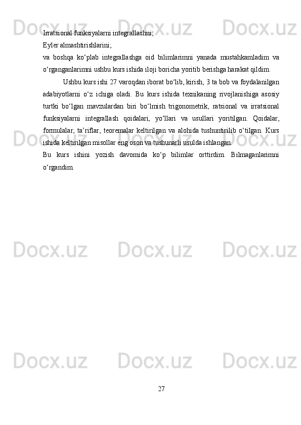 Irratsional funksiyalarni integrallashni;
Eyler almashtirishlarini;
va   boshqa   ko‘plab   integrallashga   oid   bilimlarimni   yanada   mustahkamladim   va
o‘rganganlarimni ushbu kurs ishida iloji boricha yoritib berishga harakat qildim.
          Ushbu kurs ishi 27 varoqdan iborat bo‘lib, kirish, 3 ta bob va foydalanilgan
adabiyotlarni   o‘z   ichiga   oladi.   Bu   kurs   ishida   texnikaning   rivojlanishiga   asosiy
turtki   bo‘lgan   mavzulardan   biri   bo‘lmish   trigonometrik,   ratsional   va   irratsional
funksiyalarni   integrallash   qoidalari,   yo‘llari   va   usullari   yoritilgan.   Qoidalar,
formulalar,   ta’riflar,   teoremalar   keltirilgan   va   alohida   tushuntirilib   o‘tilgan.   Kurs
ishida keltirilgan misollar eng oson va tushunarli usulda ishlangan.
Bu   kurs   ishini   yozish   davomida   ko‘p   bilimlar   orttirdim.   Bilmaganlarimni
o‘rgandim. 
                
27 