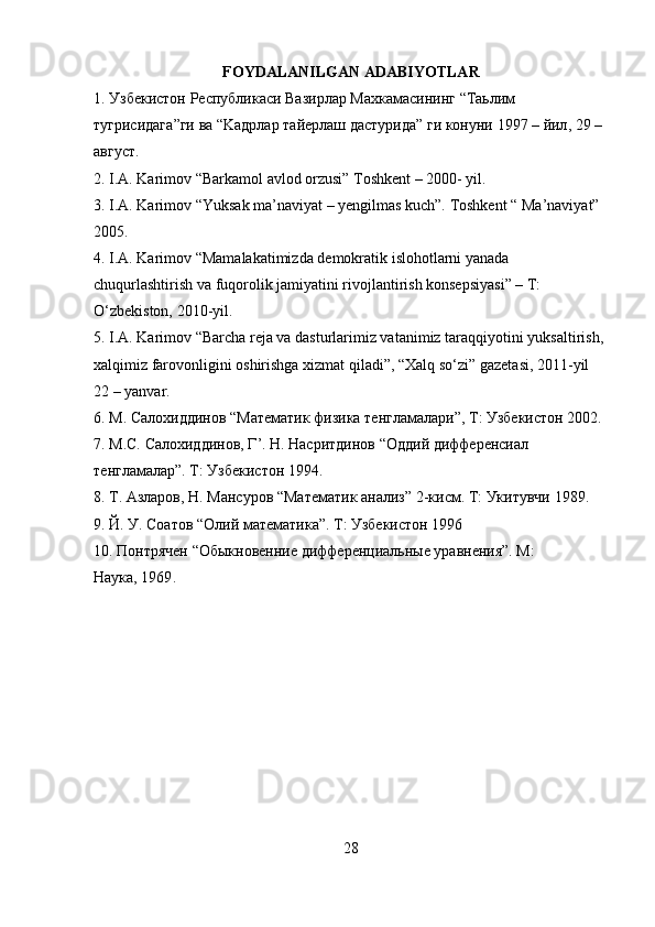 FOYDALANILGAN ADABIYOTLAR
1.  Узбекистон   Республикаси   Вазирлар   Махкамасининг  “ Таьлим  
тугрисидаг a” ги   в a “Ka дрлар   тайерлаш   дастурида ”  ги   конуни  1997 –   йил , 29 – 
a вгуст .
2. I.A. Karimov “Barkamol avlod orzusi” Toshkent – 2000- yil.
3. I.A. Karimov “Yuksak ma’naviyat – yengilmas kuch”. Toshkent “   Ma’naviyat” 
2005.
4. I.A. Karimov “Mamalakatimizda demokratik islohotlarni yanada  
chuqurlashtirish va fuqorolik jamiyatini rivojlantirish konsepsiyasi” – T: 
O‘zbekiston, 2010-yil.
5. I.A. Karimov “Barcha reja va dasturlarimiz vatanimiz taraqqiyotini   yuksaltirish, 
xalqimiz farovonligini oshirishga xizmat qiladi”, “Xalq so‘zi”   gazetasi, 2011-yil 
22 – yanvar.
6. M.  Салохиддинов  “Ma тематик   физика   тенгламалари ”, T:   Узбекистон  2002.
7. M.C.  Салохиддинов ,  Г ’.  Н .  Насритдинов  “O ддий   дифференсиал
тенгламалар ”.  Т :  Узбекистон  1994.
8. T. A зларов , H. Ma нсуров  “Ma тематик   анализ ” 2- кисм . T : Укитувчи   1989.
9. Й. У. Соатов “ O лий математика”.  T : Узбекистон 1996
10. Понтрячен “Обыкновенние дифференциальные уравнения”. М:
Наука, 1969 .
28 