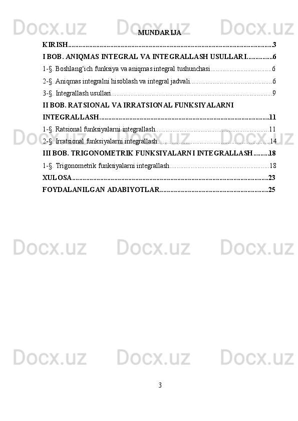 MUNDARIJA
KIRISH.....................................................................................................................3
I BOB. ANIQMAS INTEGRAL VA INTEGRALLASH USULLARI ...............6
1- § . Boshlang‘ich funksiya va aniqmas integral tushunchasi ...................................6
2- § . Aniqmas integralni hisoblash  va integral jadvali...............................................6
3- § .  Integrallash usullari.. ..........................................................................................9
II BOB. RATSIONAL VA IRRATSIONAL FUNKSIYALARNI 
INTEGRALLASH .................................................................................................11
1- § .  Ratsional funksiyalarni integrallash .................................................................11
2- § . Irratsional funksiyalarni integrallash ................................................................14
III BOB. TRIGONOMETRIK FUNKSIYALARNI INTEGRALLASH .........18
1- § .  Trigonometrik funksiyalarni integrallash .........................................................18
XULOSA ................................................................................................................23
FOYDALANILGAN ADABIYOTLAR. .............................................................25
3 