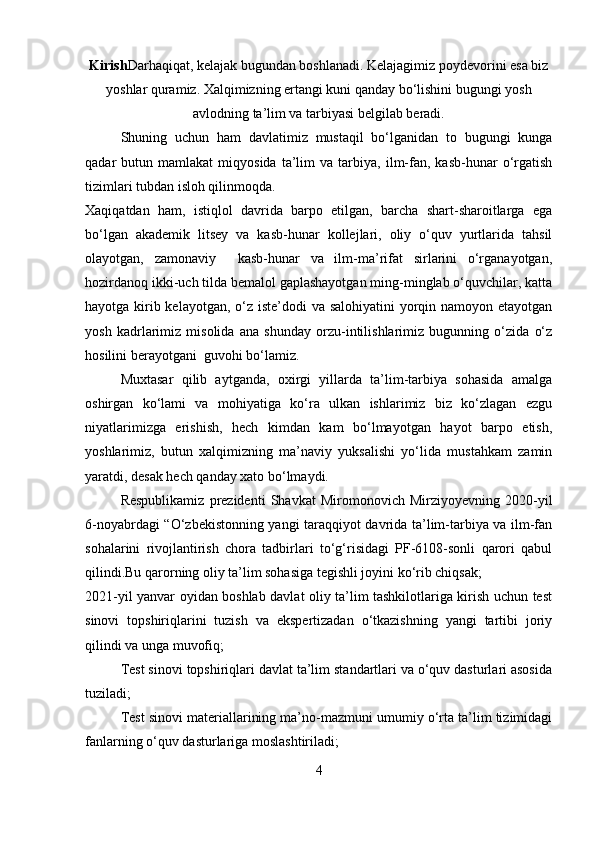 Kirish Darhaqiqat, kelajak bugundan boshlanadi. Kelajagimiz poydevorini esa biz
yoshlar quramiz. Xalqimizning ertangi kuni qanday bo‘lishini bugungi yosh
avlodning ta’lim va tarbiyasi belgilab beradi.
Shuning   uchun   ham   davlatimiz   mustaqil   bo‘lganidan   to   bugungi   kunga
qadar   butun   mamlakat   miqyosida   ta’lim   va   tarbiya,   ilm-fan,   kasb-hunar   o‘rgatish
tizimlari tubdan isloh qilinmoqda. 
Xaqiqatdan   ham,   istiqlol   davrida   barpo   etilgan,   barcha   shart-sharoitlarga   ega
bo‘lgan   akademik   litsey   va   kasb-hunar   kollejlari,   oliy   o‘quv   yurtlarida   tahsil
olayotgan,   zamonaviy     kasb-hunar   va   ilm-ma’rifat   sirlarini   o‘rganayotgan,
hozirdanoq ikki-uch tilda bemalol gaplashayotgan ming-minglab o‘quvchilar, katta
hayotga kirib kelayotgan, o‘z iste’dodi va salohiyatini  yorqin namoyon etayotgan
yosh   kadrlarimiz   misolida   ana   shunday   orzu-intilishlarimiz   bugunning   o‘zida   o‘z
hosilini berayotgani  guvohi bo‘lamiz. 
Muxtasar   qilib   aytganda,   oxirgi   yillarda   ta’lim-tarbiya   sohasida   amalga
oshirgan   ko‘lami   va   mohiyatiga   ko‘ra   ulkan   ishlarimiz   biz   ko‘zlagan   ezgu
niyatlarimizga   erishish,   hech   kimdan   kam   bo‘lmayotgan   hayot   barpo   etish,
yoshlarimiz,   butun   xalqimizning   ma’naviy   yuksalishi   yo‘lida   mustahkam   zamin
yaratdi, desak hech qanday xato bo‘lmaydi. 
Respublikamiz   prezidenti   Shavkat   Miromonovich   Mirziyoyevning   2020-yil
6-noyabrdagi “O‘zbekistonning yangi taraqqiyot davrida ta’lim-tarbiya va ilm-fan
sohalarini   rivojlantirish   chora   tadbirlari   to‘g‘risidagi   PF-6108-sonli   qarori   qabul
qilindi.Bu qarorning oliy ta’lim sohasiga tegishli joyini ko‘rib chiqsak;
2021-yil yanvar oyidan boshlab davlat oliy ta’lim tashkilotlariga kirish uchun test
sinovi   topshiriqlarini   tuzish   va   ekspertizadan   o‘tkazishning   yangi   tartibi   joriy
qilindi va unga muvofiq;
Test sinovi topshiriqlari davlat ta’lim standartlari va o‘quv dasturlari asosida
tuziladi;
Test sinovi materiallarining ma’no-mazmuni umumiy o‘rta ta’lim tizimidagi
fanlarning o‘quv dasturlariga moslashtiriladi;
4 
