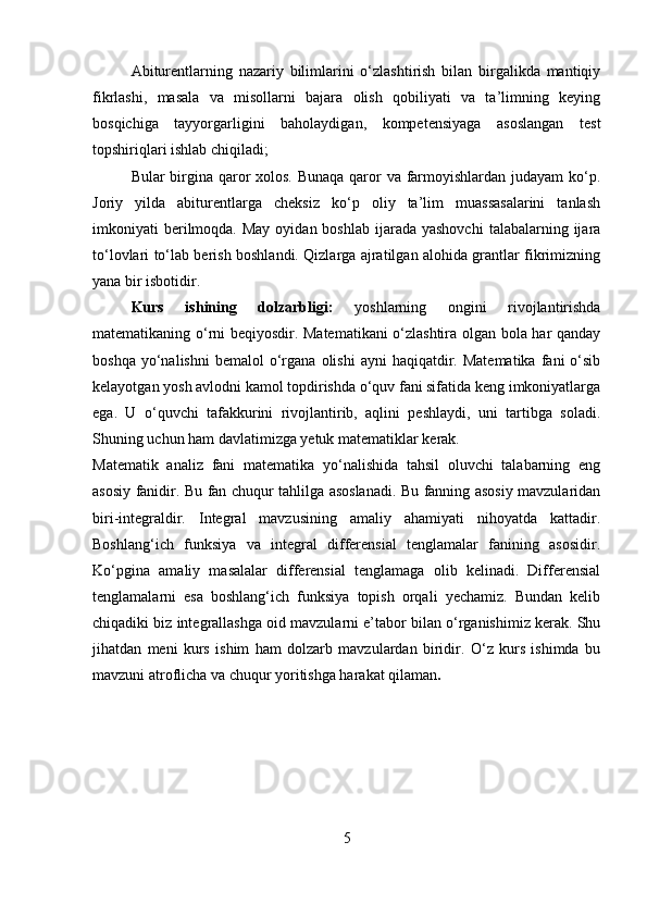   Abiturentlarning   nazariy   bilimlarini   o‘zlashtirish   bilan   birgalikda   mantiqiy
fikrlashi,   masala   va   misollarni   bajara   olish   qobiliyati   va   ta’limning   keying
bosqichiga   tayyorgarligini   baholaydigan,   kompetensiyaga   asoslangan   test
topshiriqlari ishlab chiqiladi;
Bular birgina qaror xolos. Bunaqa qaror  va farmoyishlardan judayam  ko‘p.
Joriy   yilda   abiturentlarga   cheksiz   ko‘p   oliy   ta’lim   muassasalarini   tanlash
imkoniyati  berilmoqda. May  oyidan  boshlab  ijarada yashovchi   talabalarning ijara
to‘lovlari to‘lab berish boshlandi. Qizlarga ajratilgan alohida grantlar fikrimizning
yana bir isbotidir.
Kurs   ishining   dolzarbligi:   yoshlarning   ongini   rivojlantirishda
matematikaning o‘rni beqiyosdir. Matematikani o‘zlashtira olgan bola har qanday
boshqa  yo‘nalishni  bemalol   o‘rgana  olishi  ayni  haqiqatdir.  Matematika   fani   o‘sib
kelayotgan yosh avlodni kamol topdirishda o‘quv fani sifatida keng imkoniyatlarga
ega.   U   o‘quvchi   tafakkurini   rivojlantirib,   aqlini   peshlaydi,   uni   tartibga   soladi.
Shuning uchun ham davlatimizga yetuk matematiklar kerak.
Matematik   analiz   fani   matematika   yo‘nalishida   tahsil   oluvchi   talabarning   eng
asosiy fanidir. Bu fan chuqur tahlilga asoslanadi. Bu fanning asosiy mavzularidan
biri-integraldir.   Integral   mavzusining   amaliy   ahamiyati   nihoyatda   kattadir.
Boshlang‘ich   funksiya   va   integral   differensial   tenglamalar   fanining   asosidir.
Ko‘pgina   amaliy   masalalar   differensial   tenglamaga   olib   kelinadi.   Differensial
tenglamalarni   esa   boshlang‘ich   funksiya   topish   orqali   yechamiz.   Bundan   kelib
chiqadiki biz integrallashga oid mavzularni e’tabor bilan o‘rganishimiz kerak. Shu
jihatdan   meni   kurs   ishim   ham   dolzarb   mavzulardan   biridir.   O‘z   kurs   ishimda   bu
mavzuni atroflicha va chuqur yoritishga harakat qilaman .
5 