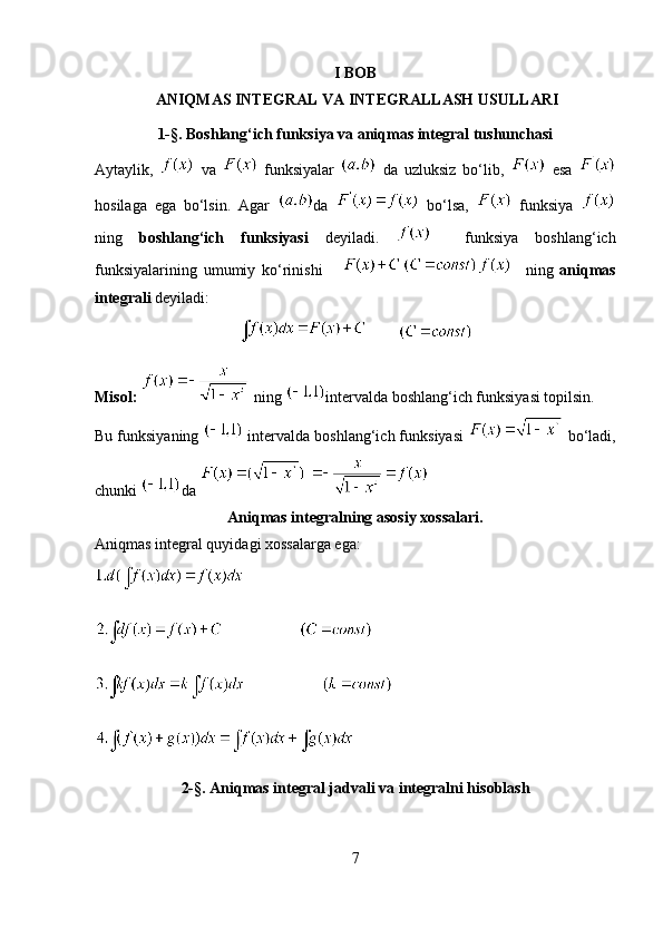 I BOB
 ANIQMAS INTEGRAL VA INTEGRALLASH USULLARI  
1- § . Boshlang‘ich funksiya va aniqmas integral tushunchasi
Aytaylik,     va     funksiyalar     da   uzluksiz   bo‘lib,     esa  
hosilaga   ega   bo‘lsin.   Agar   da     bo‘lsa,     funksiya  
ning   boshlang‘ich   funksiyasi   deyiladi.       funksiya   boshlang‘ich
funksiyalarining   umumiy   ko‘rinishi           ning   aniqmas
integrali  deyiladi:
         
Misol:    ning  intervalda boshlang‘ich funksiyasi topilsin.
Bu funksiyaning   intervalda boshlang‘ich funksiyasi   bo‘ladi,
chunki  da 
Aniqmas integralning asosiy xossalari.
Aniqmas integral quyidagi xossalarga ega:
2- § . Aniqmas integral jadvali  va integralni hisoblash
7 
