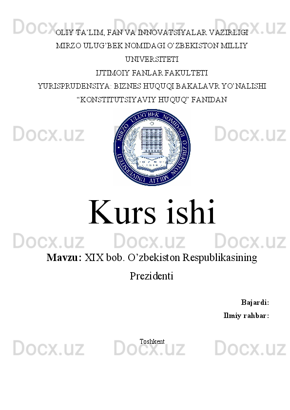 OLIY TA’LIM, FAN VA INNOVATSIYALAR VAZIRLIGI
MIRZO ULUG’BEK NOMIDAGI O’ZBEKISTON MILLIY
UNIVERSITETI
IJTIMOIY FANLAR FAKULTETI
YURISPRUDENSIYA: BIZNES HUQUQI BAKALAVR YO’NALISHI
“KONSTITUTSIYAVIY HUQUQ” FANIDAN
Kurs ishi
Mavzu:  XIX bob. O’zbekiston Respublikasining
Prezidenti
Bajardi:
Ilmiy rahbar:
Toshkent  