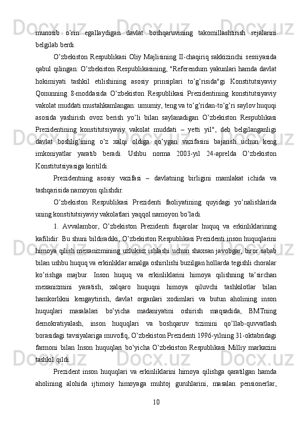 munosib   o’rin   egallaydigan   davlat   boshqaruvining   takomillashtirish   rejalarini
belgilab berdi.
O’zbekiston   Respublikasi   Oliy Majlisining  II-chaqiriq sakkizinchi   sessiyasida
qabul qilingan: O’zbekiston Respublikasining, "Referendum yakunlari hamda davlat
hokimiyati   tashkil   etilishining   asosiy   prinsiplari   to’g’risida"gi   Konstitutsiyaviy
Qonunning   8-moddasida   O’zbekiston   Respublikasi   Prezidentining   konstitutsiyaviy
vakolat muddati mustahkamlangan: umumiy, teng va to’g’ridan-to’g’ri saylov huquqi
asosida   yashirish   ovoz   berish   yo’li   bilan   saylanadigan   O’zbekiston   Respublikasi
Prezidentining   konstitutsiyaviy   vakolat   muddati   –   yetti   yil",   deb   belgilanganligi
davlat   boshlig’ining   o’z   xalqi   oldiga   qo’ygan   vazifasini   bajarish   uchun   keng
imkoniyatlar   yaratib   beradi.   Ushbu   norma   2003-yil   24-aprelda   O’zbekiston
Konstitutsiyasiga kiritildi.
Prezidentning   asosiy   vazifasi   –   davlatning   birligini   mamlakat   ichida   va
tashqarisida namoyon qilishdir.
O’zbekiston   Respublikasi   Prezidenti   faoliyatining   quyidagi   yo’nalishlarida
uning konstitutsiyaviy vakolatlari yaqqol namoyon bo’ladi.
1.   Avvalambor,   O’zbekiston   Prezidenti   fuqarolar   huquq   va   erkinliklarining
kafilidir. Bu shuni bildiradiki, O’zbekiston Respublikasi Prezidenti inson huquqlarini
himoya qilish mexanizmining uzluksiz ishlashi uchun shaxsan javobgar, biror sabab
bilan ushbu huquq va erkinliklar amalga oshirilishi buzilgan hollarda tegishli choralar
ko’rishga   majbur.   Inson   huquq   va   erkinliklarini   himoya   qilishning   ta’sirchan
mexanizmini   yaratish,   xalqaro   huquqni   himoya   qiluvchi   tashkilotlar   bilan
hamkorlikni   kengaytirish,   davlat   organlari   xodimlari   va   butun   aholining   inson
huquqlari   masalalari   bo’yicha   madaniyatini   oshirish   maqsadida,   BMTning
demokratiyalash,   inson   huquqlari   va   boshqaruv   tizimini   qo’llab-quvvatlash
borasidagi tavsiyalariga muvofiq, O’zbekiston Prezidenti 1996-yilning 31-oktabridagi
farmoni   bilan   Inson   huquqlari   bo’yicha   O’zbekiston   Respublikasi   Milliy   markazini
tashkil qildi.
Prezident   inson   huquqlari   va   erkinliklarini   himoya   qilishga   qaratilgan   hamda
aholining   alohida   ijtimoiy   himoyaga   muhtoj   guruhlarini,   masalan   pensionerlar,
10 