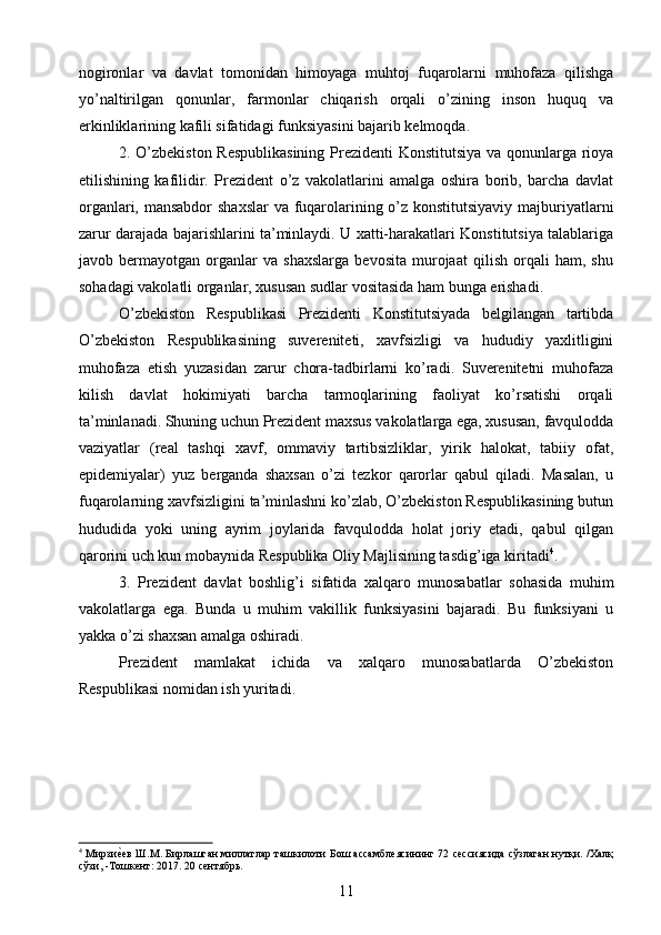 nogironlar   va   davlat   tomonidan   himoyaga   muhtoj   fuqarolarni   muhofaza   qilishga
yo’naltirilgan   qonunlar,   farmonlar   chiqarish   orqali   o’zining   inson   huquq   va
erkinliklarining kafili sifatidagi funksiyasini bajarib kelmoqda.
2. O’zbekiston Respublikasining  Prezidenti Konstitutsiya va qonunlarga rioya
etilishining   kafilidir.   Prezident   o’z   vakolatlarini   amalga   oshira   borib,   barcha   davlat
organlari, mansabdor  shaxslar  va fuqarolarining o’z konstitutsiyaviy majburiyatlarni
zarur darajada bajarishlarini ta’minlaydi. U xatti-harakatlari Konstitutsiya talablariga
javob   bermayotgan   organlar   va   shaxslarga   bevosita   murojaat   qilish   orqali   ham,   shu
sohadagi vakolatli organlar, xususan sudlar vositasida ham bunga erishadi.
O’zbekiston   Respublikasi   Prezidenti   Konstitutsiyada   belgilangan   tartibda
O’zbekiston   Respublikasining   suvereniteti,   xavfsizligi   va   hududiy   yaxlitligini
muhofaza   etish   yuzasidan   zarur   chora-tadbirlarni   ko’radi.   Suverenitetni   muhofaza
kilish   davlat   hokimiyati   barcha   tarmoqlarining   faoliyat   ko’rsatishi   orqali
ta’minlanadi. Shuning uchun Prezident maxsus vakolatlarga ega, xususan, favqulodda
vaziyatlar   (real   tashqi   xavf,   ommaviy   tartibsizliklar,   yirik   halokat,   tabiiy   ofat,
epidemiyalar)   yuz   berganda   shaxsan   o’zi   tezkor   qarorlar   qabul   qiladi.   Masalan,   u
fuqarolarning xavfsizligini ta’minlashni ko’zlab, O’zbekiston Respublikasining butun
hududida   yoki   uning   ayrim   joylarida   favqulodda   holat   joriy   etadi,   qabul   qilgan
qarorini uch kun mobaynida Respublika Oliy Majlisining tasdig’iga kiritadi 4
.
3.   Prezident   davlat   boshlig’i   sifatida   xalqaro   munosabatlar   sohasida   muhim
vakolatlarga   ega.   Bunda   u   muhim   vakillik   funksiyasini   bajaradi.   Bu   funksiyani   u
yakka o’zi shaxsan amalga oshiradi.
Prezident   mamlakat   ichida   va   xalqaro   munosabatlarda   O’zbekiston
Respublikasi nomidan ish yuritadi.
4
  Мирзиеgев Ш.М. Бирлашган миллатлар ташкилоти Бош ассамблеясининг 72 сессиясида сўзлаган нутқи. /Халқ
сўзи, -Тошкент: 2017. 20 сентябрь.
11 