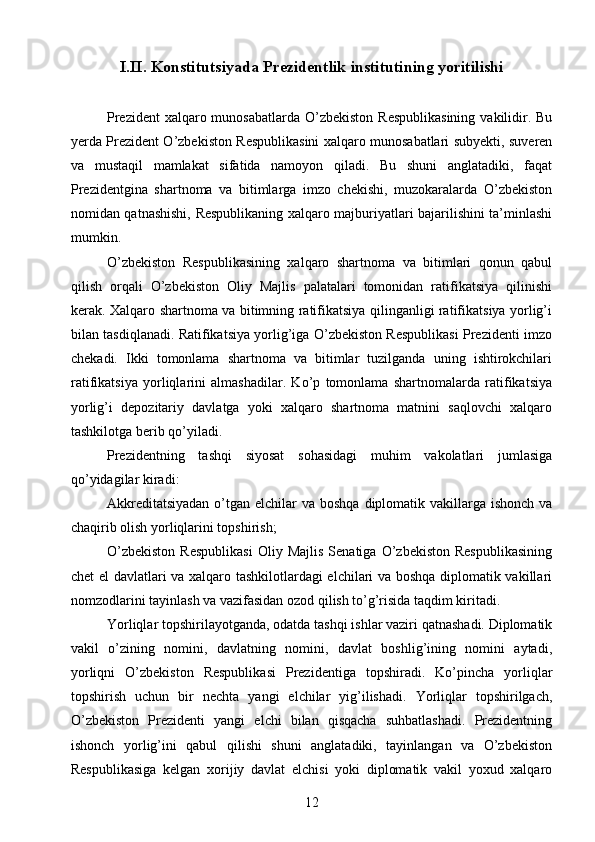 I.II.  Konstitutsiyada Prezidentlik institutining yoritilishi
Prezident  xalqaro munosabatlarda  O’zbekiston Respublikasining  vakilidir. Bu
yerda Prezident O’zbekiston Respublikasini xalqaro munosabatlari subyekti, suveren
va   mustaqil   mamlakat   sifatida   namoyon   qiladi.   Bu   shuni   anglatadiki,   faqat
Prezidentgina   shartnoma   va   bitimlarga   imzo   chekishi,   muzokaralarda   O’zbekiston
nomidan qatnashishi, Respublikaning xalqaro majburiyatlari bajarilishini ta’minlashi
mumkin.
O’zbekiston   Respublikasining   xalqaro   shartnoma   va   bitimlari   qonun   qabul
qilish   orqali   O’zbekiston   Oliy   Majlis   palatalari   tomonidan   ratifikatsiya   qilinishi
kerak. Xalqaro shartnoma va bitimning ratifikatsiya qilinganligi ratifikatsiya yorlig’i
bilan tasdiqlanadi. Ratifikatsiya yorlig’iga O’zbekiston Respublikasi Prezidenti imzo
chekadi.   Ikki   tomonlama   shartnoma   va   bitimlar   tuzilganda   uning   ishtirokchilari
ratifikatsiya   yorliqlarini   almashadilar.   Ko’p   tomonlama   shartnomalarda   ratifikatsiya
yorlig’i   depozitariy   davlatga   yoki   xalqaro   shartnoma   matnini   saqlovchi   xalqaro
tashkilotga berib qo’yiladi.
Prezidentning   tashqi   siyosat   sohasidagi   muhim   vakolatlari   jumlasiga
qo’yidagilar kiradi:
Akkreditatsiyadan  o’tgan elchilar  va boshqa  diplomatik vakillarga ishonch  va
chaqirib olish yorliqlarini topshirish;
O’zbekiston   Respublikasi   Oliy  Majlis   Senatiga   O’zbekiston   Respublikasining
chet el davlatlari va xalqaro tashkilotlardagi elchilari va boshqa diplomatik vakillari
nomzodlarini tayinlash va vazifasidan ozod qilish to’g’risida taqdim kiritadi.
Yorliqlar topshirilayotganda, odatda tashqi ishlar vaziri qatnashadi. Diplomatik
vakil   o’zining   nomini,   davlatning   nomini,   davlat   boshlig’ining   nomini   aytadi,
yorliqni   O’zbekiston   Respublikasi   Prezidentiga   topshiradi.   Ko’pincha   yorliqlar
topshirish   uchun   bir   nechta   yangi   elchilar   yig’ilishadi.   Yorliqlar   topshirilgach,
O’zbekiston   Prezidenti   yangi   elchi   bilan   qisqacha   suhbatlashadi.   Prezidentning
ishonch   yorlig’ini   qabul   qilishi   shuni   anglatadiki,   tayinlangan   va   O’zbekiston
Respublikasiga   kelgan   xorijiy   davlat   elchisi   yoki   diplomatik   vakil   yoxud   xalqaro
12 