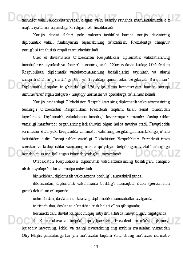tashkilot vakili akkreditatsiyadan o’tgan, ya’ni rasmiy ravishda mamlakatimizda o’z
majburiyatlarini bajarishga kirishgan deb hisoblanadi.
Xorijiy   davlat   elchisi   yoki   xalqaro   tashkilot   hamda   xorijiy   davlatning
diplomatik   vakili   funksiyasini   bajarishining   to’xtatilishi   Prezidentga   chaqiruv
yorlig’ini topshirish orqali rasmiylashtiriladi.
Chet   el   davlatlarida   O’zbekiston   Respublikasi   diplomatik   vakolatlarining
boshliqlarini tayinlash va chaqirib olishning tartibi "Xorijiy davlatlardagi O’zbekiston
Respublikasi   diplomatik   vakolatxonalarining   boshliqlarini   tayinlash   va   ularni
chaqirib olish to’g’risida" gi 1992-yil 3-iyuldagi qonun bilan belgilanadi. Bu qonun "
Diplomatik   aloqalar   to’g’risida"   gi   1961-yilgi   Vena   konvensiyasi   hamda   boshqa
umume’tirof etgan xalqaro - huquqiy normalar va qoidalarga to’la mos keladi.
Xorijiy davlatdagi O’zbekiston Respublikasining diplomatik vakolatxonasining
boshlig’i   O’zbekiston   Respublikasi   Prezidenti   taqdimi   bilan   Senat   tomonidan
tayinlanadi.   Diplomatik   vakolatxona   boshlig’i   lavozimiga   nomzodni   Tashqi   ishlar
vazirligi  manfaatdor  organlarning kelishuvini  olgan holda tavsiya etadi. Favqulodda
va muxtor elchi yoki favqulodda va muxtor vakilning belgilangan mamlakatga jo’nab
ketishidan   oldin   Tashqi   ishlar   vazirligi   O’zbekiston   Respublikasi   Prezidenti   imzo
chekkan va tashqi  ishlar  vazirining imzosi  qo’yilgan, belgilangan davlat  boshlig’iga
berish uchun mo’ljallangan ishonch yorlig’ini tayyorlaydi.
O’zbekiston   Respublikasi   diplomatik   vakolatxonasining   boshlig’ini   chaqirib
olish quyidagi hollarda amalga oshiriladi:
birinchidan, diplomatik vakolatxona boshlig’i almashtirilganda;
ikkinchidan,   diplomatik   vakolatxona   boshlig’i   nomaqbul   shaxs   (person   non
grata) deb e’lon qilinganda;
uchinchidan, davlatlar o’rtasidagi diplomatik munosabatlar uzilganda;
to’rtinchidan, davlatlar o’rtasida urush holati e’lon qilinganda;
beshinchidan, davlat xalqaro huquq subyekti sifatida mavjudligini tugatganda.
4.   Konstitutsiyada   belgilab   qo’yilganidek,   Prezident   mamlakat   ijtimoiy-
iqtisodiy   hayotning,   ichki   va   tashqi   siyosatining   eng   muhim   masalalari   yuzasidan
Oliy   Majlis   palatalariga   har   yili   ma’ruzalar   taqdim   etadi   Uning   ma’ruzasi   normativ
13