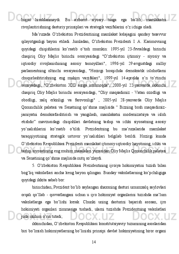 hujjat   hisoblanmaydi.   Bu   axborot   siyosiy   tusga   ega   bo’lib,   mamlakatni
rivojlantirishning dasturiy prinsiplari va strategik vazifalarini o’z ichiga oladi.
Ma’ruzada   O’zbekiston   Prezidentining   mamlakat   kelajagini   qanday   tasavvur
qilayotganligi   bayon   etiladi.   Jumladan,   O’zbekiston   Prezidenti   I.   A.   Karimovning
quyidagi   chiqishlarini   ko’rsatib   o’tish   mumkin:   1995-yil   23-fevraldagi   birinchi
chaqiriq   Oliy   Majlis   birinchi   sessiyasidagi   "O’zbekiston   ijtimoiy   -   siyosiy   va
iqtisodiy   rivojlanishining   asosiy   tamoyillari",   1996-yil   29-avgustdagi   milliy
parlamentning   oltinchi   sessiyasidagi,   "Hozirgi   bosqichda   demokratik   islohotlarni
chuqurlashtirishning   eng   muhim   vazifalari",   1999-yil   14-aprelda   o’n   to’rtinchi
sessiyadagi,   "O’zbekiston   XXI   asrga   intilmoqda";   2000-yil   22-yanvarda   ikkinchi
chaqiriq   Oliy   Majlis   birinchi   sessiyasidagi,   "Oliy   maqsadimiz   -   Vatan   ozodligi   va
obodligi,   xalq   erkinligi   va   farovonligi"   ,   2005-yil   28-yanvarda   Oliy   Majlis
Qonunchilik   palatasi   va   Senatning   qo’shma   majlisida   “   Bizning   bosh   maqsadimiz-
jamiyatni   demokratlashtirish   va   yangilash,   mamlakatni   modernizatsiya   va   isloh
etishdir”   mavzusidagi   chiqishlari   davlatning   tashqi   va   ichki   siyosatning   asosiy
yo’nalishlarini   ko’rsatib   o’tildi.   Prezidentning   bu   ma’ruzalarida   mamlakat
taraqqiyotining   strategik   ustuvor   yo’nalishlari   belgilab   berildi.   Hozirgi   kunda
O’zbekiston Respublikasi Prezidenti mamlakat ijtimoiy-iqtisodiy hayotining, ichki va
tashqi siyosatining eng muhim masalalari yuzasidan Oliy Majlis Qonunchilik palatasi
va Senatining qo’shma majlisida nutq so’zlaydi.
5.   O’zbekiston   Respublikasi   Prezidentining   ijroiya   hokimiyatini   tuzish   bilan
bog’liq vakolatlari  ancha keng bayon qilingan. Bunday vakolatlarning ko’pchiligiga
quyidagi ikkita sabab bor:
birinchidan, Prezident bo’lib saylangan shaxsning dasturi umumxalq saylovlari
orqali   qo’llab   -   quvvatlangani   uchun   u   ijro   hokimiyat   organlarini   tuzishda   ma’lum
vakolatlarga   ega   bo’lishi   kerak.   Chunki   uning   dasturini   bajarish   asosan,   ijro
hokimiyati   organlari   zimmasiga   tushadi,   ularni   tuzishda   Prezidentning   vakolatlari
juda muhim o’rin tutadi;
ikkinchidan, O’zbekiston Respublikasi konstitutsiyaviy tuzumining asoslaridan
biri bo’lmish hokimiyatlarning bo’linishi prinsipi davlat hokimiyatining biror organi
14 
