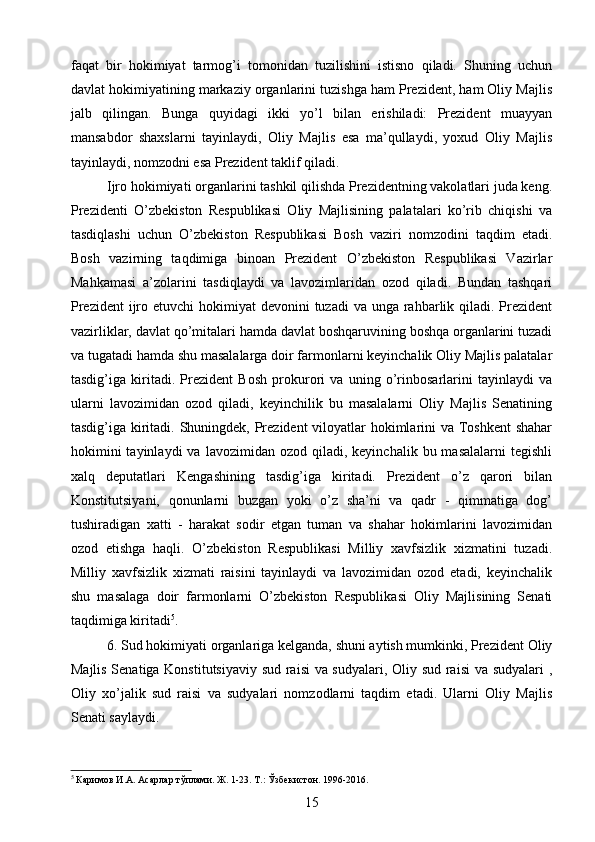 faqat   bir   hokimiyat   tarmog’i   tomonidan   tuzilishini   istisno   qiladi.   Shuning   uchun
davlat hokimiyatining markaziy organlarini tuzishga ham Prezident, ham Oliy Majlis
jalb   qilingan.   Bunga   quyidagi   ikki   yo’l   bilan   erishiladi:   Prezident   muayyan
mansabdor   shaxslarni   tayinlaydi,   Oliy   Majlis   esa   ma’qullaydi,   yoxud   Oliy   Majlis
tayinlaydi, nomzodni esa Prezident taklif qiladi.
Ijro hokimiyati organlarini tashkil qilishda Prezidentning vakolatlari juda keng.
Prezidenti   O’zbekiston   Respublikasi   Oliy   Majlisining   palatalari   ko’rib   chiqishi   va
tasdiqlashi   uchun   O’zbekiston   Respublikasi   Bosh   vaziri   nomzodini   taqdim   etadi.
Bosh   vazirning   taqdimiga   binoan   Prezident   O’zbekiston   Respublikasi   Vazirlar
Mahkamasi   a’zolarini   tasdiqlaydi   va   lavozimlaridan   ozod   qiladi.   Bundan   tashqari
Prezident  ijro etuvchi  hokimiyat  devonini  tuzadi  va unga rahbarlik qiladi. Prezident
vazirliklar, davlat qo’mitalari hamda davlat boshqaruvining boshqa organlarini tuzadi
va tugatadi hamda shu masalalarga doir farmonlarni keyinchalik Oliy Majlis palatalar
tasdig’iga   kiritadi.   Prezident   Bosh   prokurori   va   uning   o’rinbosarlarini   tayinlaydi   va
ularni   lavozimidan   ozod   qiladi,   keyinchilik   bu   masalalarni   Oliy   Majlis   Senatining
tasdig’iga kiritadi. Shuningdek, Prezident  viloyatlar hokimlarini va Toshkent  shahar
hokimini  tayinlaydi  va   lavozimidan  ozod  qiladi,  keyinchalik  bu  masalalarni   tegishli
xalq   deputatlari   Kengashining   tasdig’iga   kiritadi.   Prezident   o’z   qarori   bilan
Konstitutsiyani,   qonunlarni   buzgan   yoki   o’z   sha’ni   va   qadr   -   qimmatiga   dog’
tushiradigan   xatti   -   harakat   sodir   etgan   tuman   va   shahar   hokimlarini   lavozimidan
ozod   etishga   haqli.   O’zbekiston   Respublikasi   Milliy   xavfsizlik   xizmatini   tuzadi.
Milliy   xavfsizlik   xizmati   raisini   tayinlaydi   va   lavozimidan   ozod   etadi,   keyinchalik
shu   masalaga   doir   farmonlarni   O’zbekiston   Respublikasi   Oliy   Majlisining   Senati
taqdimiga kiritadi 5
.
6. Sud hokimiyati organlariga kelganda, shuni aytish mumkinki, Prezident Oliy
Majlis Senatiga Konstitutsiyaviy sud raisi va sudyalari, Oliy sud raisi  va sudyalari ,
Oliy   xo’jalik   sud   raisi   va   sudyalari   nomzodlarni   taqdim   etadi.   Ularni   Oliy   Majlis
Senati saylaydi.
5
 Каримов И.А. Асарлар тўплами. Ж. 1-23. Т.: Ўзбекистон. 1996-2016.
15 