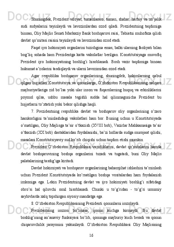 Shuningdek, Prezident viloyat, tumanlararo, tuman, shahar, harbiy va xo’jalik
sudi   sudyalarini   tayinlaydi   va   lavozimlardan   ozod   qiladi.   Prezidentning   taqdimiga
binoan, Oliy Majlis Senati Markaziy Bank boshqaruvi raisi, Tabiatni muhofaza qilish
davlat qo’mitasi raisini tayinlaydi va lavozimidan ozod etadi.
Faqat ijro hokimiyati organlarini tuzishgina emas, balki ularning faoliyati bilan
bog’liq   sohada   ham   Prezidentga   katta   vakolatlar   berilgan.   Konstitutsiyaga   muvofiq
Prezident   ijro   hokimiyatining   boshlig’i   hisoblanadi.   Bosh   vazir   taqdimiga   binoan
hukumat a’zolarini tasdiqlaydi va ularni lavozimidan ozod etadi.
Agar   respublika   boshqaruv   organlarining,   shuningdek,   hokimlarning   qabul
qilgan hujjatlari  Konstitutsiya  va qonunlarga, O’zbekiston Respublikasining  xalqaro
majburiyatlariga  zid  bo’lsa  yoki  ular   inson  va   fuqarolarning  huquq  va   erkinliklarini
poymol   qilsa,   ushbu   masala   tegishli   sudda   hal   qilinmagunicha   Prezident   bu
hujjatlarni to’xtatish yoki bekor qilishga haqli.
7.   Prezidentning   respublika   davlat   va   boshqaruv   oliy   organlarining   o’zaro
hamkorligini   ta’minlashdagi   vakolatlari   ham   bor.   Buning   uchun   u   Konstitutsiyada
o’rnatilgan, Oliy Majlisga ta’sir o’tkazish (XVIII bob), Vazirlar Mahkamasiga ta’sir
o’tkazish (XX bob) dastaklaridan foydalanishi, ba’zi hollarda sudga murojaat qilishi,
masalani Konstitutsiyaviy sud ko’rib chiqishi uchun taqdim etishi mumkin
Prezident   O’zbekiston   Respublikasi   vazirliklarini,   davlat   qo’mitalarini   hamda
davlat   boshqaruvining   boshqa   organlarini   tuzadi   va   tugatadi,   buni   Oliy   Majlis
palatalarining tasdig’iga kiritadi.
Davlat hokimiyati va boshqaruv organlarining bahamjihat ishlashini ta’minlash
uchun   Prezident   Konstitutsiyada   ko’rsatilgan   boshqa   vositalardan   ham   foydalanish
imkoniga   ega.   Lekin   Prezidentning   davlat   va   ijro   hokimiyati   boshlig’i   sifatidagi
obro’si   hal   qiluvchi   omil   hisoblanadi.   Chunki   u   to’g’ridan   -   to’g’ri   umumiy
saylovlarda xalq topshirgan siyosiy mandatga ega.
8. O’zbekiston Respublikasining Prezidenti qonunlarni imzolaydi.
Prezidentning   imzosi   bo’lmasa,   qonun   kuchga   kirmaydi.   Bu   davlat
boshlig’ining   an’anaviy   funksiyasi   bo’lib,   qonunga   majburiy   kuch   beradi   va   qonun
chiqaruvchilik   jarayonini   yakunlaydi.   O’zbekiston   Respublikasi   Oliy   Majlisining
16 