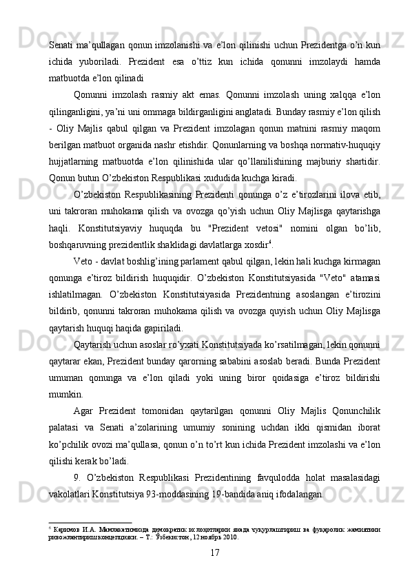 Senati ma’qullagan qonun imzolanishi  va e’lon qilinishi uchun Prezidentga o’n kun
ichida   yuboriladi.   Prezident   esa   o’ttiz   kun   ichida   qonunni   imzolaydi   hamda
matbuotda e’lon qilinadi
Qonunni   imzolash   rasmiy   akt   emas.   Qonunni   imzolash   uning   xalqqa   e’lon
qilinganligini, ya’ni uni ommaga bildirganligini anglatadi. Bunday rasmiy e’lon qilish
-   Oliy   Majlis   qabul   qilgan   va   Prezident   imzolagan   qonun   matnini   rasmiy   maqom
berilgan matbuot organida nashr etishdir. Qonunlarning va boshqa normativ-huquqiy
hujjatlarning   matbuotda   e’lon   qilinishida   ular   qo’llanilishining   majburiy   shartidir.
Qonun butun O’zbekiston Respublikasi xududida kuchga kiradi.
O’zbekiston   Respublikasining   Prezidenti   qonunga   o’z   e’tirozlarini   ilova   etib,
uni   takroran   muhokama   qilish   va   ovozga   qo’yish   uchun   Oliy   Majlisga   qaytarishga
haqli.   Konstitutsiyaviy   huquqda   bu   "Prezident   vetosi"   nomini   olgan   bo’lib,
boshqaruvning prezidentlik shaklidagi davlatlarga xosdir 6
.
Veto - davlat boshlig’ining parlament qabul qilgan, lekin hali kuchga kirmagan
qonunga   e’tiroz   bildirish   huquqidir.   O’zbekiston   Konstitutsiyasida   "Veto"   atamasi
ishlatilmagan.   O’zbekiston   Konstitutsiyasida   Prezidentning   asoslangan   e’tirozini
bildirib,   qonunni   takroran   muhokama   qilish   va   ovozga   quyish   uchun   Oliy   Majlisga
qaytarish huquqi haqida gapiriladi.
Qaytarish uchun asoslar ro’yxati Konstitutsiyada ko’rsatilmagan, lekin qonunni
qaytarar ekan, Prezident bunday qarorning sababini asoslab beradi. Bunda Prezident
umuman   qonunga   va   e’lon   qiladi   yoki   uning   biror   qoidasiga   e’tiroz   bildirishi
mumkin.
Agar   Prezident   tomonidan   qaytarilgan   qonunni   Oliy   Majlis   Qonunchilik
palatasi   va   Senati   a’zolarining   umumiy   sonining   uchdan   ikki   qismidan   iborat
ko’pchilik ovozi ma’qullasa, qonun o’n to’rt kun ichida Prezident imzolashi va e’lon
qilishi kerak bo’ladi.
9.   O’zbekiston   Respublikasi   Prezidentining   favqulodda   holat   masalasidagi
vakolatlari Konstitutsiya 93-moddasining 19-bandida aniq ifodalangan.
6
  Каримов   И.А.   Мамлакатимизда   демократик   ислоҳотларни   янада   чуқурлаштириш   ва   фуқаролик   жамиятини
ривожлантириш концепцияси. – Т.: Ўзбекистон, 12 ноябрь 2010.
17 