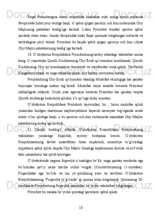 Faqat   Prezidentgina   butun   respublika   hududida   yoki   uning   ayrim   joylarida
favqulodda holat joriy etishga haqli. U qabul qilgan qarorini uch kun mobaynida Oliy
Majlisning   palatalari   tasdig’iga   kiritadi.   Lekin   Prezident   bunday   qarorni   qabul
qilishda erkin emas, chunki favqulodda holat faqat qonunda belgilangan hollarda va
tartibdagina   joriy   etiladi.   Prezident   bu   haqda   qabul   qilgan   qarorini   uch   kun   ichida
Oliy Majlis palatalarining tasdig’iga kiritadi.
10. O’zbekiston Respublikasi Prezidentining harbiy sohadagi vakolatlari ancha
keng. U respublika Qurolli Kuchlarining Oliy Bosh qo’mondoni hisoblanadi, Qurolli
Kuchlarning Oliy qo’mondonlarini tayinlaydi  va vazifasidan ozod qiladi, Xavfsizlik
Kengashini tuzadi va unga rahbarlik qiladi, oliy harbiy unvonlarni beradi.
Prezidentning Oliy Bosh qo’mondon ekanligi Mudofaa vazirligiga har qanday
buyruqlar   berishiga   imkon   tug’diradi.   Mudofaa   vaziri   amalda   bevosita   Prezident
rahbarligida   ishlaydi.   Urush   yoki   agressiya   holatida   Prezident   har   qanday   vaqtda
Qurolli kuchlarga boshchilik qilishni o’z qo’liga olishi mumkin.
O’zbekiston   Respublikasi   Prezidenti   tajovuzdan,   bir   -   birini   mudofaa   qilish
yuzasidan   tuzilgan   shartnoma   majburiyatlarini   bajarish   zaruriyati   tug’ilganda   urush
holati e’lon qilishga haqli, u bu qarorini uch kun mobaynida mamlakat Oliy Majlisi
palatalarinig tasdig’iga kiritadi.
11.   Davlat   boshlig’i   sifatida   O’zbekiston   Respublikasi   Prezidentining
vakolatlari   jumlasiga   fuqarolik,   siyosiy   boshpana   berish,   O’zbekiston
Respublikasining   davlat   mukofotlari   bilan   taqdirlash,   amnistiya   to’g’risidagi
hujjatlarni qabul qilish haqida Oliy Majlis Senatiga taqdimnoma kiritish va avf etish
kabi masalalarni hal qilish kiritilgan.
O’zbekistonda yagona fuqarolik o’rnatilgan bo’lib, unga qanday asoslarda ega
bo’lishidan   qat’iy   nazar   barcha   uchun   tengdir   (Konstitutsiyaning   21-moddasi).
Fuqarolikka   ega   bo’lish   va   uni   yo’qotishning   asos   va   tartiblari   O’zbekiston
Respublikasining "Fuqarolik to’g’risida" gi qonuni bilan belgilanadi. Qonunning 30-
moddasida Prezidentning fuqarolik masalalari bo’yicha vakolatlari belgilangan.
Prezident bu masala bo’yicha quyidagi qarorlarni qabul qiladi:
18 