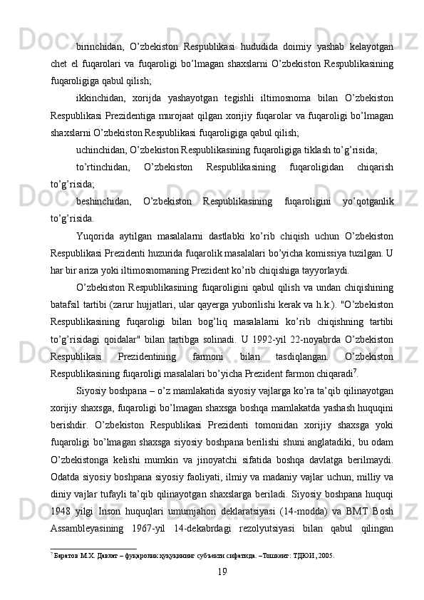 birinchidan,   O’zbekiston   Respublikasi   hududida   doimiy   yashab   kelayotgan
chet   el   fuqarolari   va   fuqaroligi   bo’lmagan   shaxslarni   O’zbekiston   Respublikasining
fuqaroligiga qabul qilish;
ikkinchidan,   xorijda   yashayotgan   tegishli   iltimosnoma   bilan   O’zbekiston
Respublikasi  Prezidentiga murojaat qilgan xorijiy fuqarolar va fuqaroligi bo’lmagan
shaxslarni O’zbekiston Respublikasi fuqaroligiga qabul qilish;
uchinchidan, O’zbekiston Respublikasining fuqaroligiga tiklash to’g’risida;
to’rtinchidan,   O’zbekiston   Respublikasining   fuqaroligidan   chiqarish
to’g’risida;
beshinchidan,   O’zbekiston   Respublikasining   fuqaroligini   yo’qotganlik
to’g’risida.
Yuqorida   aytilgan   masalalarni   dastlabki   ko’rib   chiqish   uchun   O’zbekiston
Respublikasi Prezidenti huzurida fuqarolik masalalari bo’yicha komissiya tuzilgan. U
har bir ariza yoki iltimosnomaning Prezident ko’rib chiqishiga tayyorlaydi.
O’zbekiston  Respublikasining   fuqaroligini   qabul   qilish   va  undan  chiqishining
batafsil tartibi (zarur hujjatlari, ular qayerga yuborilishi kerak va h.k.). "O’zbekiston
Respublikasining   fuqaroligi   bilan   bog’liq   masalalarni   ko’rib   chiqishning   tartibi
to’g’risidagi   qoidalar"   bilan   tartibga   solinadi.   U   1992-yil   22-noyabrda   O’zbekiston
Respublikasi   Prezidentining   farmoni   bilan   tasdiqlangan.   O’zbekiston
Respublikasining fuqaroligi masalalari bo’yicha Prezident farmon chiqaradi 7
.
Siyosiy boshpana – o’z mamlakatida siyosiy vajlarga ko’ra ta’qib qilinayotgan
xorijiy shaxsga, fuqaroligi bo’lmagan shaxsga boshqa mamlakatda yashash huquqini
berishdir.   O’zbekiston   Respublikasi   Prezidenti   tomonidan   xorijiy   shaxsga   yoki
fuqaroligi bo’lmagan shaxsga siyosiy boshpana berilishi shuni anglatadiki, bu odam
O’zbekistonga   kelishi   mumkin   va   jinoyatchi   sifatida   boshqa   davlatga   berilmaydi.
Odatda siyosiy boshpana siyosiy faoliyati, ilmiy va madaniy vajlar uchun, milliy va
diniy vajlar tufayli ta’qib qilinayotgan shaxslarga beriladi. Siyosiy boshpana huquqi
1948   yilgi   Inson   huquqlari   umumjahon   deklaratsiyasi   (14-modda)   va   BMT   Bosh
Assambleyasining   1967-yil   14-dekabrdagi   rezolyutsiyasi   bilan   qabul   qilingan
7
 Баратов М.Х. Давлат – фуқаролик ҳуқуқининг субъекти сифатида. –Тошкент: ТДЮИ, 2005.
19