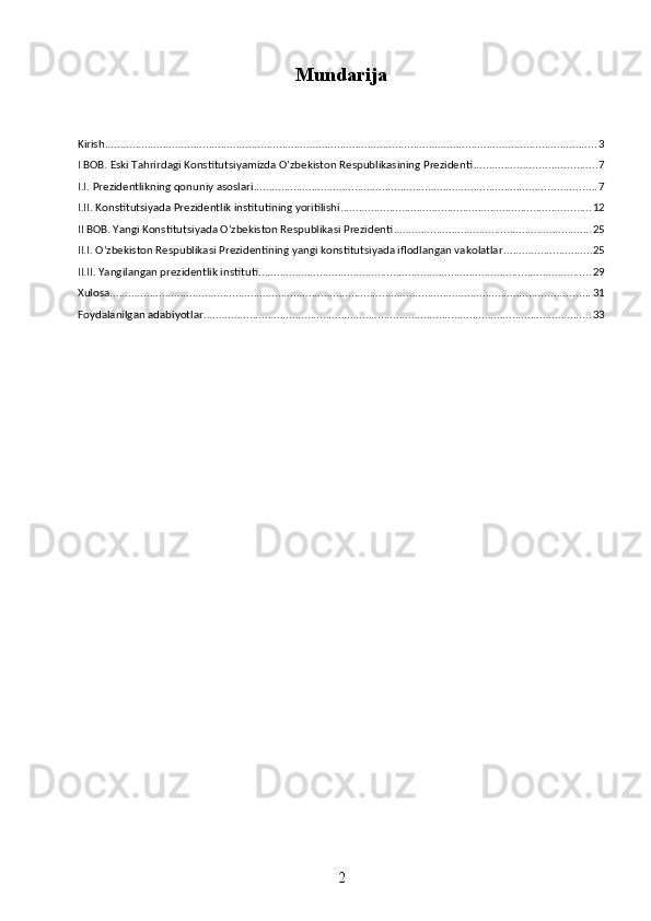 Mundarija
Kirish ................................................................................................................................................................. 3
I BOB. Eski Tahrirdagi Konstitutsiyamizda O’zbekiston Respublikasining Prezidenti ........................................ 7
I.I. Prezidentlikning qonuniy asoslari ................................................................................................................ 7
I.II. Konstitutsiyada Prezidentlik institutining yoritilishi .................................................................................. 12
II BOB. Yangi Konstitutsiyada O’zbekiston Respublikasi Prezidenti ................................................................. 25
II.I. O’zbekiston Respublikasi Prezidentining yangi konstitutsiyada iflodlangan vakolatlar ............................. 25
II.II. Yangilangan prezidentlik instituti ............................................................................................................. 29
Xulosa ............................................................................................................................................................. 31
Foydalanilgan adabiyotlar ............................................................................................................................... 33
2 