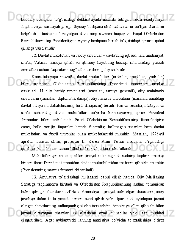 hududiy   boshpana   to’g’risidagi   deklaratsiyada   nazarda   tutilgan,   lekin   rezolyutsiya
faqat tavsiya xususiyatiga ega. Siyosiy boshpana olish uchun zarur bo’lgan shartlarni
belgilash   –   boshpana   berayotgan   davlatning   suveren   huquqidir.   Faqat   O’zbekiston
Respublikasinitng Prezidentigina siyosiy boshpana berish to’g’risidagi qarorni qabul
qilishga vakolatlidir.
12. Davlat mukofotlari va faxriy unvonlar – davlatning iqtisod, fan, madaniyat,
san’at,   Vatanni   himoya   qilish   va   ijtimoiy   hayotning   boshqa   sohalaridagi   yuksak
xizmatlari uchun fuqarolarni rag’batlantirishning oliy shaklidir.
Konstitutsiyaga   muvofiq   davlat   mukofotlari   (ordenlar,   medallar,   yorliqlar)
bilan   taqdirlash   O’zbekiston   Respublikasining   Prezidenti   tomonidan   amalga
oshiriladi.   U   oliy   harbiy   unvonlarni   (masalan,   armiya   generali),   oliy   malakaviy
unvonlarni (masalan, diplomatik daraja), oliy maxsus unvonlarni (masalan, amaldagi
davlat adliya maslahatchisining  toifa darajasini) beradi. Fan va texnika, adabiyot  va
san’at   sohasidagi   davlat   mukofotlari   bo’yicha   komissiyaning   qarori   Prezident
farmonlari   bilan   tasdiqlanadi.   Faqat   O’zbekiston   Respublikasining   fuqarolarigina
emas,   balki   xorijiy   fuqarolar   hamda   fuqaroligi   bo’lmagan   shaxslar   ham   davlat
mukofotlari   va   faxrli   unvonlar   bilan   mukofotlanishi   mumkin.   Masalan,   1996-yil
aprelda   fransuz   olimi,   professor   L.   Keren   Amir   Temur   merosini   o’rganishga
qo’shgan katta hissasi uchun "Shuhrat" medali bilan mukofotlandi.
Mukofotlangan  shaxs  qasddan  jinoyat   sodir   etganda  sudning   taqdimnomasiga
binoan   faqat   Prezident   tomonidan   davlat   mukofotlaridan   mahrum   qilinishi   mumkin
(Prezidentning maxsus farmoni chiqariladi).
13.   Amnistiya   to’g’risidagi   hujjatlarni   qabul   qilish   haqida   Oliy   Majlisning
Senatiga   taqdimnoma   kiritadi   va   O’zbekiston   Respublikasining   sudlari   tomonidan
hukm qilingan shaxslarni avf etadi. Amnistiya – jinoyat sodir etgan shaxslarni jinoiy
javobgarlikdan   to’la   yoxud   qisman   ozod   qilish   yoki   ilgari   sud   tayinlagan   jazoni
o’tagan shaxslarning sudlanganligini olib tashlashdir. Amnistiya e’lon qilinishi bilan
jazoni   o’tayotgan   shaxslar   uni   o’tashdan   ozod   qilinadilar   yoki   jazo   muddati
qisqartiriladi.   Agar   ayblanuvchi   ishning   amnistiya   bo’yicha   to’xtatilishiga   e’tiroz
20 