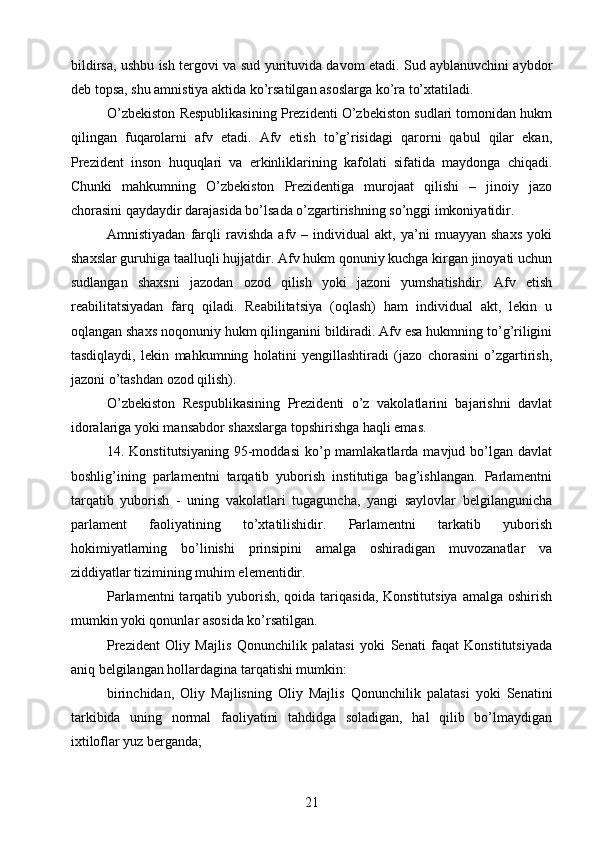 bildirsa, ushbu ish tergovi va sud yurituvida davom etadi. Sud ayblanuvchini aybdor
deb topsa, shu amnistiya aktida ko’rsatilgan asoslarga ko’ra to’xtatiladi.
O’zbekiston Respublikasining Prezidenti O’zbekiston sudlari tomonidan hukm
qilingan   fuqarolarni   afv   etadi.   Afv   etish   to’g’risidagi   qarorni   qabul   qilar   ekan,
Prezident   inson   huquqlari   va   erkinliklarining   kafolati   sifatida   maydonga   chiqadi.
Chunki   mahkumning   O’zbekiston   Prezidentiga   murojaat   qilishi   –   jinoiy   jazo
chorasini qaydaydir darajasida bo’lsada o’zgartirishning so’nggi imkoniyatidir.
Amnistiyadan   farqli   ravishda   afv   –   individual   akt,   ya’ni   muayyan   shaxs   yoki
shaxslar guruhiga taalluqli hujjatdir. Afv hukm qonuniy kuchga kirgan jinoyati uchun
sudlangan   shaxsni   jazodan   ozod   qilish   yoki   jazoni   yumshatishdir.   Afv   etish
reabilitatsiyadan   farq   qiladi.   Reabilitatsiya   (oqlash)   ham   individual   akt,   lekin   u
oqlangan shaxs noqonuniy hukm qilinganini bildiradi. Afv esa hukmning to’g’riligini
tasdiqlaydi,   lekin   mahkumning   holatini   yengillashtiradi   (jazo   chorasini   o’zgartirish,
jazoni o’tashdan ozod qilish).
O’zbekiston   Respublikasining   Prezidenti   o’z   vakolatlarini   bajarishni   davlat
idoralariga yoki mansabdor shaxslarga topshirishga haqli emas.
14. Konstitutsiyaning   95-moddasi  ko’p mamlakatlarda  mavjud bo’lgan davlat
boshlig’ining   parlamentni   tarqatib   yuborish   institutiga   bag’ishlangan.   Parlamentni
tarqatib   yuborish   -   uning   vakolatlari   tugaguncha,   yangi   saylovlar   belgilangunicha
parlament   faoliyatining   to’xtatilishidir.   Parlamentni   tarkatib   yuborish
hokimiyatlarning   bo’linishi   prinsipini   amalga   oshiradigan   muvozanatlar   va
ziddiyatlar tizimining muhim elementidir.
Parlamentni  tarqatib yuborish, qoida tariqasida, Konstitutsiya  amalga  oshirish
mumkin yoki qonunlar asosida ko’rsatilgan.
Prezident   Oliy   Majlis   Qonunchilik   palatasi   yoki   Senati   faqat   Konstitutsiyada
aniq belgilangan hollardagina tarqatishi mumkin:
birinchidan,   Oliy   Majlisning   Oliy   Majlis   Qonunchilik   palatasi   yoki   Senatini
tarkibida   uning   normal   faoliyatini   tahdidga   soladigan,   hal   qilib   bo’lmaydigan
ixtiloflar yuz berganda;
21 