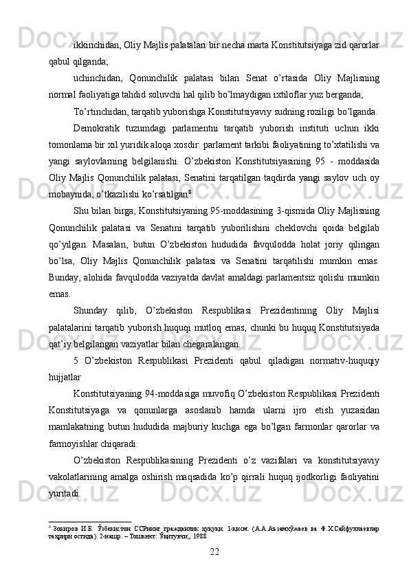 ikkinchidan, Oliy Majlis palatalari bir necha marta Konstitutsiyaga zid qarorlar
qabul qilganda;
uchinchidan,   Qonunchilik   palatasi   bilan   Senat   o’rtasida   Oliy   Majlisning
normal faoliyatiga tahdid soluvchi hal qilib bo’lmaydigan ixtiloflar yuz berganda;
To’rtinchidan, tarqatib yuborishga Konstitutsiyaviy sudning roziligi bo’lganda.
Demokratik   tuzumdagi   parlamentni   tarqatib   yuborish   instituti   uchun   ikki
tomonlama bir xil yuridik aloqa xosdir: parlament tarkibi faoliyatining to’xtatilishi va
yangi   saylovlarning   belgilanishi.   O’zbekiston   Konstitutsiyasining   95   -   moddasida
Oliy   Majlis   Qonunchilik   palatasi,   Senatini   tarqatilgan   taqdirda   yangi   saylov   uch   oy
mobaynida, o’tkazilishi ko’rsatilgan 8
.
Shu bilan birga, Konstitutsiyaning 95-moddasining 3-qismida Oliy Majlisning
Qonunchilik   palatasi   va   Senatini   tarqatib   yuborilishini   cheklovchi   qoida   belgilab
qo’yilgan.   Masalan,   butun   O’zbekiston   hududida   favqulodda   holat   joriy   qilingan
bo’lsa,   Oliy   Majlis   Qonunchilik   palatasi   va   Senatini   tarqatilishi   mumkin   emas.
Bunday, alohida favqulodda vaziyatda davlat amaldagi parlamentsiz qolishi mumkin
emas.
Shunday   qilib,   O’zbekiston   Respublikasi   Prezidentining   Oliy   Majlisi
palatalarini tarqatib yuborish huquqi mutloq emas, chunki bu huquq Konstitutsiyada
qat’iy belgilangan vaziyatlar bilan chegaralangan.
5   O’zbekiston   Respublikasi   Prezidenti   qabul   qiladigan   normativ-huquqiy
hujjatlar
Konstitutsiyaning 94-moddasiga muvofiq O’zbekiston Respublikasi Prezidenti
Konstitutsiyaga   va   qonunlarga   asoslanib   hamda   ularni   ijro   etish   yuzasidan
mamlakatning   butun   hududida   majburiy   kuchga   ega   bo’lgan   farmonlar   qarorlar   va
farmoyishlar chiqaradi.
O’zbekiston   Respublikasining   Prezidenti   o’z   vazifalari   va   konstitutsiyaviy
vakolatlarining   amalga   oshirish   maqsadida   ko’p   qirrali   huquq   ijodkorligi   faoliyatini
yuritadi.
8
  Зокиров   И.Б.   Ўзбекистон   ССРнинг   гражданлик   ҳуқуқи.   1-қисм.   (А.А.Аъзамхўжаев   ва   Ф.Х.Сайфуллаевлар
таҳрири остида).  2-нашр. – Тошкент: Ўқитувчи,. 1988.
22 