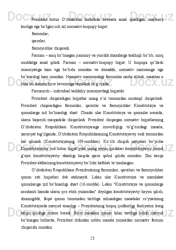 Prezident   butun   O’zbekiston   hududida   bevosita   amal   qiladigan,   majburiy
kuchga ega bo’lgan uch xil normativ-huquqiy hujjat:
farmonlar;
qarorlar;
farmoyishlar chiqaradi.
Farmon – aniq bo’lmagan jismoniy va yuridik shaxslarga taalluqli bo’lib, uzoq
muddatga   amal   qiladi.   Farmon   –   normativ-huquqiy   hujjat.   U   huquqni   qo’llash
xususiyatiga   ham   ega   bo’lishi   mumkin   va   demakki,   normativ   mazmunga   ega
bo’lmasligi ham mumkin. Normativ mazmundagi farmonlar nashr etiladi, masalan u
yoki bu shaxsni biror lavozimga tayinlash to’g’risida.
Farmoyish – individual tashkiliy xususiyatdagi hujjatdir.
Prezident   chiqaradigan   hujjatlar   uning   o’zi   tomonidan   mustaqil   chiqariladi.
Prezident   chiqaradigan   farmonlar,   qarorlar   va   farmoyishlar   Konstitutsiya   va
qonunlarga   zid   bo’lmasligi   shart.   Chunki   ular   Konstitutsiya   va   qonunlar   asosida,
ularni   bajarish   maqsadida   chiqariladi.   Prezident   chiqargan   normativ   hujjatlarining
O’zbekiston   Respublikasi   Konstitutsiyasiga   muvofiqligi   to’g’risidagi   masala,
zaruriyat tug’ilganda, O’zbekiston Respublikasining Konstitutsiyaviy sudi tomonidan
hal   qilinadi   (Konstitutsiyaning   109-moddasi).   Ko’rib   chiqish   natijalari   bo’yicha
Konstitutsiyaviy sud butun hujjat yoki uning ayrim qoidalari konstitutsiyaviy yoxud
g’ayri   konstitutsiyaviy   ekanligi   haqida   qaror   qabul   qilishi   mumkin.   Shu   tariqa
Prezident aktlarining konstitutsiyaviy bo’lishi kafolati ta’minlangan.
O’zbekiston Respublikasi Prezidentining farmonlari, qarorlari va farmoyishlari
qonun   osti   hujjatlari   deb   atalmaydi.   Lekin   ular   Konstitutsiya   va   mamlakat
qonunlariga   zid   bo’lmasligi   shart   (16-modda).   Lekin   "Konstitutsiya   va   qonunlarga
asoslanib   hamda   ularni   ijro  etish   yuzasidan"   deyilgan  konstitutsiyaviy   bayon  qilish,
shuningdek,   faqat   qonun   tomonidan   tartibga   solinadigan   masalalar   ro’yxatining
Konstitutsiyada   mavjud   emasligi   –   Prezidentning   huquq   ijodkorligi   faoliyatini   keng
talqin   qilishga   imkon   beradi.   Biror   masalani   qonun   bilan   tartibga   solish   mavjud
bo’lmagan   hollarda,   Prezident   oldindan   ushbu   masala   yuzasidan   normativ   farmon
chiqarishi mumkin.
23 