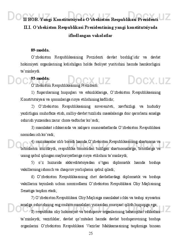 II BOB. Yangi Konstitutsiyada O’zbekiston Respublikasi  Prezidenti
II.I.  O’zbekiston Respublikasi Prezidentining yangi konstitutsiyada
iflodlangan vakolatlar
89-modda.
O’zbekiston   Respublikasining   Prezidenti   davlat   boshlig’idir   va   davlat
hokimiyati   organlarining   kelishilgan   holda   faoliyat   yuritishini   hamda   hamkorligini
ta’minlaydi.
93-modda.
O’zbekiston Respublikasining Prezidenti:
1)   fuqarolarning   huquqlari   va   erkinliklariga,   O’zbekiston   Respublikasining
Konstitutsiyasi va qonunlariga rioya etilishining kafilidir;
2)   O’zbekiston   Respublikasining   suvereniteti,   xavfsizligi   va   hududiy
yaxlitligini muhofaza etish, milliy-davlat tuzilishi masalalariga doir qarorlarni amalga
oshirish yuzasidan zarur chora-tadbirlar ko’radi;
3) mamlakat  ichkarisida va xalqaro munosabatlarda O’zbekiston Respublikasi
nomidan ish ko’radi;
4) muzokaralar olib boradi hamda O’zbekiston Respublikasining shartnoma va
bitimlarini   imzolaydi,   respublika   tomonidan   tuzilgan   shartnomalarga,   bitimlarga   va
uning qabul qilingan majburiyatlariga rioya etilishini ta’minlaydi;
5)   o’z   huzurida   akkreditatsiyadan   o’tgan   diplomatik   hamda   boshqa
vakillarning ishonch va chaqiruv yorliqlarini qabul qiladi;
6)   O’zbekiston   Respublikasining   chet   davlatlardagi   diplomatik   va   boshqa
vakillarini   tayinlash   uchun   nomzodlarni   O’zbekiston   Respublikasi   Oliy   Majlisining
Senatiga taqdim etadi;
7) O’zbekiston Respublikasi Oliy Majlisiga mamlakat ichki va tashqi siyosatini
amalga oshirishning eng muhim masalalari yuzasidan murojaat qilish huquqiga ega;
8) respublika oliy hokimiyat va boshqaruv organlarining bahamjihat ishlashini
ta’minlaydi;   vazirliklar,   davlat   qo’mitalari   hamda   davlat   boshqaruvining   boshqa
organlarini   O’zbekiston   Respublikasi   Vazirlar   Mahkamasining   taqdimiga   binoan
25 