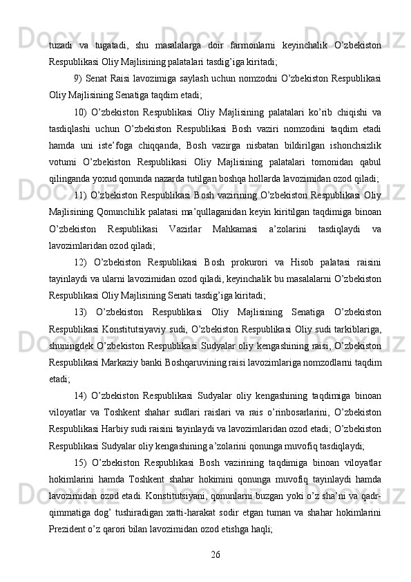 tuzadi   va   tugatadi,   shu   masalalarga   doir   farmonlarni   keyinchalik   O’zbekiston
Respublikasi Oliy Majlisining palatalari tasdig’iga kiritadi;
9)   Senat  Raisi   lavozimiga  saylash  uchun  nomzodni  O’zbekiston  Respublikasi
Oliy Majlisining Senatiga taqdim etadi;
10)   O’zbekiston   Respublikasi   Oliy   Majlisining   palatalari   ko’rib   chiqishi   va
tasdiqlashi   uchun   O’zbekiston   Respublikasi   Bosh   vaziri   nomzodini   taqdim   etadi
hamda   uni   iste’foga   chiqqanda,   Bosh   vazirga   nisbatan   bildirilgan   ishonchsizlik
votumi   O’zbekiston   Respublikasi   Oliy   Majlisining   palatalari   tomonidan   qabul
qilinganda yoxud qonunda nazarda tutilgan boshqa hollarda lavozimidan ozod qiladi;
11)  O’zbekiston   Respublikasi  Bosh  vazirining  O’zbekiston  Respublikasi   Oliy
Majlisining Qonunchilik palatasi  ma’qullaganidan keyin kiritilgan taqdimiga binoan
O’zbekiston   Respublikasi   Vazirlar   Mahkamasi   a’zolarini   tasdiqlaydi   va
lavozimlaridan ozod qiladi;
12)   O’zbekiston   Respublikasi   Bosh   prokurori   va   Hisob   palatasi   raisini
tayinlaydi va ularni lavozimidan ozod qiladi, keyinchalik bu masalalarni O’zbekiston
Respublikasi Oliy Majlisining Senati tasdig’iga kiritadi;
13)   O’zbekiston   Respublikasi   Oliy   Majlisining   Senatiga   O’zbekiston
Respublikasi  Konstitutsiyaviy sudi, O’zbekiston Respublikasi  Oliy sudi  tarkiblariga,
shuningdek O’zbekiston  Respublikasi  Sudyalar  oliy kengashining raisi, O’zbekiston
Respublikasi Markaziy banki Boshqaruvining raisi lavozimlariga nomzodlarni taqdim
etadi;
14)   O’zbekiston   Respublikasi   Sudyalar   oliy   kengashining   taqdimiga   binoan
viloyatlar   va   Toshkent   shahar   sudlari   raislari   va   rais   o’rinbosarlarini,   O’zbekiston
Respublikasi Harbiy sudi raisini tayinlaydi va lavozimlaridan ozod etadi; O’zbekiston
Respublikasi Sudyalar oliy kengashining a’zolarini qonunga muvofiq tasdiqlaydi;
15)   O’zbekiston   Respublikasi   Bosh   vazirining   taqdimiga   binoan   viloyatlar
hokimlarini   hamda   Toshkent   shahar   hokimini   qonunga   muvofiq   tayinlaydi   hamda
lavozimidan ozod etadi. Konstitutsiyani, qonunlarni buzgan yoki o’z sha’ni va qadr-
qimmatiga   dog’   tushiradigan   xatti-harakat   sodir   etgan   tuman   va   shahar   hokimlarini
Prezident o’z qarori bilan lavozimidan ozod etishga haqli;
26 