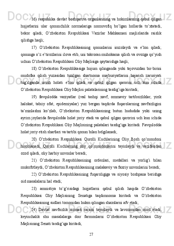 16)   respublika   davlat   boshqaruvi   organlarining   va   hokimlarning   qabul   qilgan
hujjatlarini   ular   qonunchilik   normalariga   nomuvofiq   bo’lgan   hollarda   to’xtatadi,
bekor   qiladi;   O’zbekiston   Respublikasi   Vazirlar   Mahkamasi   majlislarida   raislik
qilishga haqli;
17)   O’zbekiston   Respublikasining   qonunlarini   imzolaydi   va   e’lon   qiladi;
qonunga o’z e’tirozlarini ilova etib, uni takroran muhokama qilish va ovozga qo’yish
uchun O’zbekiston Respublikasi Oliy Majlisiga qaytarishga haqli;
18)   O’zbekiston   Respublikasiga   hujum   qilinganda   yoki   tajovuzdan   bir-birini
mudofaa   qilish   yuzasidan   tuzilgan   shartnoma   majburiyatlarini   bajarish   zaruriyati
tug’ilganda   urush   holati   e’lon   qiladi   va   qabul   qilgan   qarorini   uch   kun   ichida
O’zbekiston Respublikasi Oliy Majlisi palatalarining tasdig’iga kiritadi;
19)   favqulodda   vaziyatlar   (real   tashqi   xavf,   ommaviy   tartibsizliklar,   yirik
halokat,   tabiiy   ofat,   epidemiyalar)   yuz   bergan   taqdirda   fuqarolarning   xavfsizligini
ta’minlashni   ko’zlab,   O’zbekiston   Respublikasining   butun   hududida   yoki   uning
ayrim joylarida favqulodda holat joriy etadi va qabul qilgan qarorini uch kun ichida
O’zbekiston  Respublikasi  Oliy Majlisining palatalari  tasdig’iga kiritadi. Favqulodda
holat joriy etish shartlari va tartibi qonun bilan belgilanadi;
20)   O’zbekiston   Respublikasi   Qurolli   Kuchlarining   Oliy   Bosh   qo’mondoni
hisoblanadi,   Qurolli   Kuchlarning   oliy   qo’mondonlarini   tayinlaydi   va   vazifasidan
ozod qiladi, oliy harbiy unvonlar beradi;
21)   O’zbekiston   Respublikasining   ordenlari,   medallari   va   yorlig’i   bilan
mukofotlaydi, O’zbekiston Respublikasining malakaviy va faxriy unvonlarini beradi;
22)   O’zbekiston   Respublikasining   fuqaroligiga   va   siyosiy   boshpana   berishga
oid masalalarni hal etadi;
23)   amnistiya   to’g’risidagi   hujjatlarni   qabul   qilish   haqida   O’zbekiston
Respublikasi   Oliy   Majlisining   Senatiga   taqdimnoma   kiritadi   va   O’zbekiston
Respublikasining sudlari tomonidan hukm qilingan shaxslarni afv etadi;
24)   Davlat   xavfsizlik   xizmati   raisini   tayinlaydi   va   lavozimidan   ozod   etadi,
keyinchalik   shu   masalalarga   doir   farmonlarni   O’zbekiston   Respublikasi   Oliy
Majlisining Senati tasdig’iga kiritadi;
27 