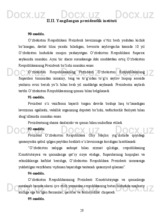 II.II.   Yangilangan prezidentlik instituti
90-modda.
O’zbekiston   Respublikasi   Prezidenti   lavozimiga   o’ttiz   besh   yoshdan   kichik
bo’lmagan,   davlat   tilini   yaxshi   biladigan,   bevosita   saylovgacha   kamida   10   yil
O’zbekiston   hududida   muqim   yashayotgan   O’zbekiston   Respublikasi   fuqarosi
saylanishi   mumkin.   Ayni   bir   shaxs   surunkasiga   ikki   muddatdan   ortiq   O’zbekiston
Respublikasining Prezidenti bo’lishi mumkin emas.
O’zbekiston   Respublikasining   Prezidenti   O’zbekiston   Respublikasining
fuqarolari   tomonidan   umumiy,   teng   va   to’g’ridan   to’g’ri   saylov   huquqi   asosida
yashirin   ovoz   berish   yo’li   bilan   besh   yil   muddatga   saylanadi.   Prezidentni   saylash
tartibi O’zbekiston Respublikasining qonuni bilan belgilanadi.
91-modda.
Prezident   o’z   vazifasini   bajarib   turgan   davrda   boshqa   haq   to’lanadigan
lavozimni egallashi, vakillik organining deputati bo’lishi, tadbirkorlik faoliyati bilan
shug’ullanishi mumkin emas.
Prezidentning shaxsi daxlsizdir va qonun bilan muhofaza etiladi.
92-modda.
Prezident   O’zbekiston   Respublikasi   Oliy   Majlisi   yig’ilishida   quyidagi
qasamyodni qabul qilgan paytdan boshlab o’z lavozimiga kirishgan hisoblanadi:
“O’zbekiston   xalqiga   sadoqat   bilan   xizmat   qilishga,   respublikaning
Konstitutsiyasi   va   qonunlariga   qat’iy   rioya   etishga,   fuqarolarning   huquqlari   va
erkinliklariga   kafolat   berishga,   O’zbekiston   Respublikasi   Prezidenti   zimmasiga
yuklatilgan vazifalarni vijdonan bajarishga tantanali qasamyod qilaman”.
94-modda.
O’zbekiston   Respublikasining   Prezidenti   Konstitutsiyaga   va   qonunlarga
asoslanib hamda ularni ijro etish yuzasidan respublikaning butun hududida majburiy
kuchga ega bo’lgan farmonlar, qarorlar va farmoyishlar chiqaradi.
95-modda.
29 