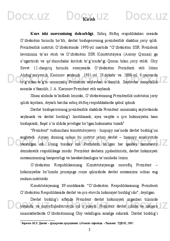 Kirish
Kurs   ishi   mavzusining   dolzarbligi.   Sobiq   Ittifoq   respublikalari   orasida
O’zbekiston   birinchi   bo’lib,   davlat   boshqaruvning   prezidentlik   shaklini   joriy   qildi.
Prezidentlik   instituti   O’zbekistonda   1990-yil   martida   "O’zbekiston   SSR   Prezidenti
lavozimini   ta’sis   etish   va   O’zbekiston   SSR   Konstitutsiyasi   (Asosiy   Qonuni)   ga
o’zgartirish   va   qo’shimchalar   kiritish   to’g’risida"gi   Qonun   bilan   joriy   etildi.   Oliy
Sovet   12-chaqiriq   birinchi   sessiyasida   O’zbekiston   Prezidenti   etib   Islom
Abdug’aniyevich   Karimov   saylandi.   1991-yil   29-dekabr   va   2000-yil   9-yanvarda
to’g’ridan-to’g’ri   umumxalq   Prezidenti   saylovlari   o’tkazildi.   Saylovlar   muqobillik
asosida o’tkazilib, I. A. Karimov Prezident etib saylandi.
Shuni alohida ta’kidlash lozimki, O’zbekistonning Prezidentlik institutini joriy
qilish tajribasi, deyarli barcha sobiq ittifoq respublikalarda qabul qilindi.
Davlat boshqaruvining prezidentlik shaklida Prezident umumxalq saylovlarida
saylanadi   va   davlat   boshlig’i   hisoblanadi,   ayni   vaqtda   u   ijro   hokimiyatni   ham
boshqaradi, faqat o’zi oldida javobgar bo’lgan hukumatni tuzadi 1
.
"Prezident" tushunchasi konstitutsiyaviy - huquqiy ma’noda davlat boshlig’ini
anglatadi.   Aynan   shuning   uchun   bu   institut   jahon   davlat   –   huquqiy   amaliyotida
yaratilgan   edi.   Uning   bunday   roli   Prezidenti   bo’lgan   har   qanday   zamonaviy
demokratik   respublikaga   xosdir.   Prezident   davlatni   jipslashtirishi,   davlat   hokimiyati
mexanizmining barqarorligi va harakatchanligini ta’minlashi lozim.
O’zbekiston   Respublikasining   Konstitutsiyasiga   muvofiq   Prezident   –
hokimiyatlar   bo’linishi   prinsipiga   rioya   qilinishida   davlat   mexanizmi   uchun   eng
muhim institutdir.
Konstitutsiyaning   89-moddasida   "O’zbekiston   Respublikasining   Prezidenti
O’zbekiston Respublikasida davlat va ijro etuvchi hokimiyat boshlig’idir", deyilgan.
Davlat   boshlig’i   sifatida   Prezident   davlat   hokimiyati   organlari   tizimida
yetakchi   va   muvofiqlashtiruvchi   rol   o’ynaydi.   Prezident   davlat   ichida   va   xalqaro
munosabatlarda   O’zbekistonning   Oliy   vakilligini   amalga   oshiradi.   Davlat   boshlig’i
1
 Баратов М.Х. Давлат – фуқаролик ҳуқуқининг субъекти сифатида. –Тошкент: ТДЮИ, 2005.
3 